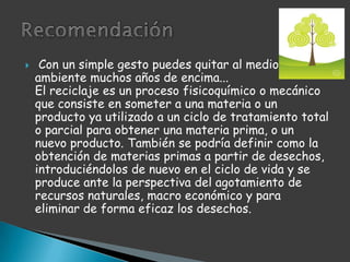  Con un simple gesto puedes quitar al medio ambiente muchos años de encima...El reciclaje es un proceso fisicoquímico o mecánico que consiste en someter a una materia o un producto ya utilizado a un ciclo de tratamiento total o parcial para obtener una materia prima, o un nuevo producto. También se podría definir como la obtención de materias primas a partir de desechos, introduciéndolos de nuevo en el ciclo de vida y se produce ante la perspectiva del agotamiento de recursos naturales, macro económico y para eliminar de forma eficaz los desechos.Recomendación 