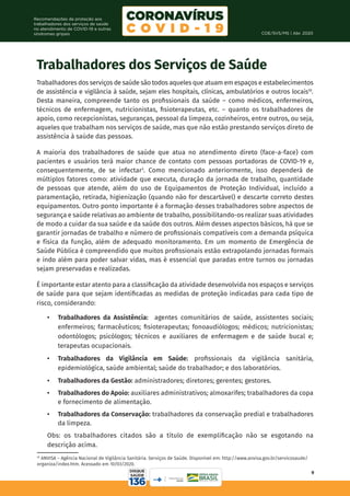 COE/SVS/MS | Abr. 2020
9
Recomendações de proteção aos
trabalhadores dos serviços de saúde
no atendimento de COVID-19 e outras
síndromes gripais
Trabalhadores dos Serviços de Saúde
Trabalhadores dos serviços de saúde são todos aqueles que atuam em espaços e estabelecimentos
de assistência e vigilância à saúde, sejam eles hospitais, clínicas, ambulatórios e outros locais10
.
Desta maneira, compreende tanto os profissionais da saúde – como médicos, enfermeiros,
técnicos de enfermagem, nutricionistas, fisioterapeutas, etc. – quanto os trabalhadores de
apoio, como recepcionistas, seguranças, pessoal da limpeza, cozinheiros, entre outros, ou seja,
aqueles que trabalham nos serviços de saúde, mas que não estão prestando serviços direto de
assistência à saúde das pessoas.
A maioria dos trabalhadores de saúde que atua no atendimento direto (face-a-face) com
pacientes e usuários terá maior chance de contato com pessoas portadoras de COVID-19 e,
consequentemente, de se infectar3
. Como mencionado anteriormente, isso dependerá de
múltiplos fatores como: atividade que executa, duração da jornada de trabalho, quantidade
de pessoas que atende, além do uso de Equipamentos de Proteção Individual, incluído a
paramentação, retirada, higienização (quando não for descartável) e descarte correto destes
equipamentos. Outro ponto importante é a formação desses trabalhadores sobre aspectos de
segurança e saúde relativas ao ambiente de trabalho, possibilitando-os realizar suas atividades
de modo a cuidar da sua saúde e da saúde dos outros. Além desses aspectos básicos, há que se
garantir jornadas de trabalho e número de profissionais compatíveis com a demanda psíquica
e física da função, além de adequado monitoramento. Em um momento de Emergência de
Saúde Pública é compreendido que muitos profissionais estão extrapolando jornadas formais
e indo além para poder salvar vidas, mas é essencial que paradas entre turnos ou jornadas
sejam preservadas e realizadas.
É importante estar atento para a classificação da atividade desenvolvida nos espaços e serviços
de saúde para que sejam identificadas as medidas de proteção indicadas para cada tipo de
risco, considerando:
•	 Trabalhadores da Assistência: agentes comunitários de saúde, assistentes sociais;
enfermeiros; farmacêuticos; fisioterapeutas; fonoaudiólogos; médicos; nutricionistas;
odontólogos; psicólogos; técnicos e auxiliares de enfermagem e de saúde bucal e;
terapeutas ocupacionais.
•	 Trabalhadores da Vigilância em Saúde: profissionais da vigilância sanitária,
epidemiológica, saúde ambiental; saúde do trabalhador; e dos laboratórios.
•	 Trabalhadores da Gestão: administradores; diretores; gerentes; gestores.
•	 Trabalhadores do Apoio: auxiliares administrativos; almoxarifes; trabalhadores da copa
e fornecimento de alimentação.
•	 Trabalhadores da Conservação: trabalhadores da conservação predial e trabalhadores
da limpeza.
Obs: os trabalhadores citados são a título de exemplificação não se esgotando na
descrição acima.
10
ANVISA – Agência Nacional de Vigilância Sanitária. Serviços de Saúde. Disponível em: http://www.anvisa.gov.br/servicosaude/
organiza/index.htm. Acessado em 10/03/2020.
 
