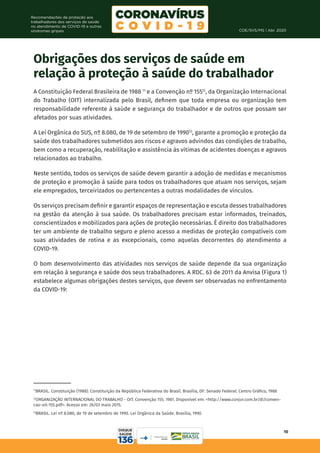 COE/SVS/MS | Abr. 2020
10
Recomendações de proteção aos
trabalhadores dos serviços de saúde
no atendimento de COVID-19 e outras
síndromes gripais
Obrigações dos serviços de saúde em
relação à proteção à saúde do trabalhador
A Constituição Federal Brasileira de 1988 11
e a Convenção nº 15512
, da Organização Internacional
do Trabalho (OIT) internalizada pelo Brasil, definem que toda empresa ou organização tem
responsabilidade referente à saúde e segurança do trabalhador e de outros que possam ser
afetados por suas atividades.
A Lei Orgânica do SUS, nº 8.080, de 19 de setembro de 199013
, garante a promoção e proteção da
saúde dos trabalhadores submetidos aos riscos e agravos advindos das condições de trabalho,
bem como a recuperação, reabilitação e assistência às vítimas de acidentes doenças e agravos
relacionados ao trabalho.
Neste sentido, todos os serviços de saúde devem garantir a adoção de medidas e mecanismos
de proteção e promoção à saúde para todos os trabalhadores que atuam nos serviços, sejam
ele empregados, terceirizados ou pertencentes a outras modalidades de vínculos.
Os serviços precisam definir e garantir espaços de representação e escuta desses trabalhadores
na gestão da atenção à sua saúde. Os trabalhadores precisam estar informados, treinados,
conscientizados e mobilizados para ações de proteção necessárias. É direito dos trabalhadores
ter um ambiente de trabalho seguro e pleno acesso a medidas de proteção compatíveis com
suas atividades de rotina e as excepcionais, como aquelas decorrentes do atendimento a
COVID-19.
O bom desenvolvimento das atividades nos serviços de saúde depende da sua organização
em relação à segurança e saúde dos seus trabalhadores. A RDC. 63 de 2011 da Anvisa (Figura 1)
estabelece algumas obrigações destes serviços, que devem ser observadas no enfrentamento
da COVID-19:
11
BRASIL. Constituição (1988). Constituição da República Federativa do Brasil. Brasília, DF: Senado Federal: Centro Gráfico, 1988
12
ORGANIZAÇÃO INTERNACIONAL DO TRABALHO - OIT. Convenção 155. 1981. Disponível em: <http://www.conjur.com.br/dl/conven-
cao-oit-155.pdf>. Acesso em: 26/03 maio 2015.
13
BRASIL. Lei nº 8.080, de 19 de setembro de 1990. Lei Orgânica da Saúde. Brasília, 1990.
 