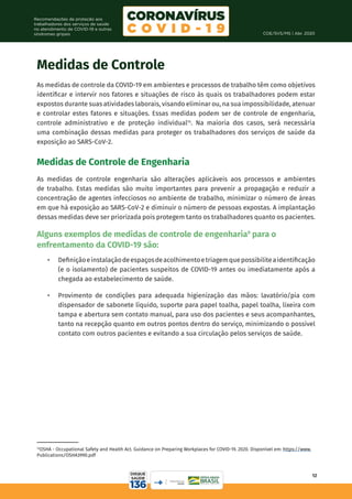 COE/SVS/MS | Abr. 2020
12
Recomendações de proteção aos
trabalhadores dos serviços de saúde
no atendimento de COVID-19 e outras
síndromes gripais
Medidas de Controle
As medidas de controle da COVID-19 em ambientes e processos de trabalho têm como objetivos
identificar e intervir nos fatores e situações de risco às quais os trabalhadores podem estar
expostos durante suas atividades laborais, visando eliminar ou, na sua impossibilidade, atenuar
e controlar estes fatores e situações. Essas medidas podem ser de controle de engenharia,
controle administrativo e de proteção individual14
. Na maioria dos casos, será necessária
uma combinação dessas medidas para proteger os trabalhadores dos serviços de saúde da
exposição ao SARS-CoV-2.
Medidas de Controle de Engenharia
As medidas de controle engenharia são alterações aplicáveis aos processos e ambientes
de trabalho. Estas medidas são muito importantes para prevenir a propagação e reduzir a
concentração de agentes infecciosos no ambiente de trabalho, minimizar o número de áreas
em que há exposição ao SARS-CoV-2 e diminuir o número de pessoas expostas. A implantação
dessas medidas deve ser priorizada pois protegem tanto os trabalhadores quanto os pacientes.
Alguns exemplos de medidas de controle de engenharia9
para o
enfrentamento da COVID-19 são:
•	 Definiçãoeinstalaçãodeespaçosdeacolhimentoetriagemquepossibiliteaidentificação
(e o isolamento) de pacientes suspeitos de COVID-19 antes ou imediatamente após a
chegada ao estabelecimento de saúde.
•	 Provimento de condições para adequada higienização das mãos: lavatório/pia com
dispensador de sabonete líquido, suporte para papel toalha, papel toalha, lixeira com
tampa e abertura sem contato manual, para uso dos pacientes e seus acompanhantes,
tanto na recepção quanto em outros pontos dentro do serviço, minimizando o possível
contato com outros pacientes e evitando a sua circulação pelos serviços de saúde.
14
OSHA - Occupational Safety and Health Act. Guidance on Preparing Workplaces for COVID-19. 2020. Disponível em: https://www.
Publications/OSHA3990.pdf
 