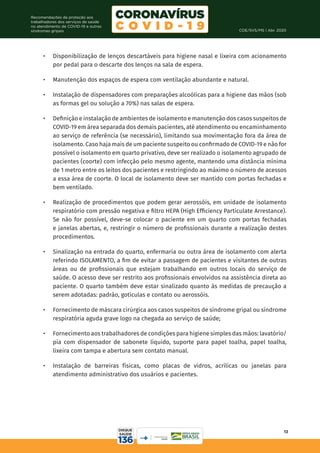 COE/SVS/MS | Abr. 2020
13
Recomendações de proteção aos
trabalhadores dos serviços de saúde
no atendimento de COVID-19 e outras
síndromes gripais
•	 Disponibilização de lenços descartáveis para higiene nasal e lixeira com acionamento
por pedal para o descarte dos lenços na sala de espera.
•	 Manutenção dos espaços de espera com ventilação abundante e natural.
•	 Instalação de dispensadores com preparações alcoólicas para a higiene das mãos (sob
as formas gel ou solução a 70%) nas salas de espera.
•	 Definição e instalação de ambientes de isolamento e manutenção dos casos suspeitos de
COVID-19 em área separada dos demais pacientes, até atendimento ou encaminhamento
ao serviço de referência (se necessário), limitando sua movimentação fora da área de
isolamento. Caso haja mais de um paciente suspeito ou confirmado de COVID-19 e não for
possível o isolamento em quarto privativo, deve ser realizado o isolamento agrupado de
pacientes (coorte) com infecção pelo mesmo agente, mantendo uma distância mínima
de 1 metro entre os leitos dos pacientes e restringindo ao máximo o número de acessos
a essa área de coorte. O local de isolamento deve ser mantido com portas fechadas e
bem ventilado.
•	 Realização de procedimentos que podem gerar aerossóis, em unidade de isolamento
respiratório com pressão negativa e filtro HEPA (High Efficiency Particulate Arrestance).
Se não for possível, deve-se colocar o paciente em um quarto com portas fechadas
e janelas abertas, e, restringir o número de profissionais durante a realização destes
procedimentos.
•	 Sinalização na entrada do quarto, enfermaria ou outra área de isolamento com alerta
referindo ISOLAMENTO, a fim de evitar a passagem de pacientes e visitantes de outras
áreas ou de profissionais que estejam trabalhando em outros locais do serviço de
saúde. O acesso deve ser restrito aos profissionais envolvidos na assistência direta ao
paciente. O quarto também deve estar sinalizado quanto às medidas de precaução a
serem adotadas: padrão, gotículas e contato ou aerossóis.
•	 Fornecimento de máscara cirúrgica aos casos suspeitos de síndrome gripal ou síndrome
respiratória aguda grave logo na chegada ao serviço de saúde;
•	 Fornecimento aos trabalhadores de condições para higiene simples das mãos: lavatório/
pia com dispensador de sabonete líquido, suporte para papel toalha, papel toalha,
lixeira com tampa e abertura sem contato manual.
•	 Instalação de barreiras físicas, como placas de vidros, acrílicas ou janelas para
atendimento administrativo dos usuários e pacientes.
 