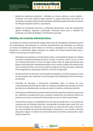 COE/SVS/MS | Abr. 2020
14
Recomendações de proteção aos
trabalhadores dos serviços de saúde
no atendimento de COVID-19 e outras
síndromes gripais
•	 Adoção de coberturas protetoras - utilizadas em macas, cadeiras e outros objetos -
incluindo as de filme plástico, papel alumínio ou papel absorvente, que devem ser
removidas e trocadas conforme a periodicidade estabelecida pela Comissão de Controle
de Infecção Hospitalar (CCIH) ou equivalente.
•	 Adoção de classificação das áreas e ambientes laboratoriais, onde são manipulados
agentes biológicos, segundo a publicação “Diretrizes Gerais para o Trabalho em
Contenção com Material Biológico” do Ministério da Saúde.
Medidas de Controle Administrativo:
As medidas de controle administrativo exigem ações tanto do empregador/contratante quanto
dos trabalhadores. Normalmente, os controles administrativos são alterações nas políticas
ou rotinas de trabalho que visam reduzir ou minimizar a exposição a um risco, sua duração,
frequência ou intensidade. Alguns exemplos de medidas de controle administrativo9
para a
COVID-19 nos serviços de saúde incluem:
•	 Orientação aos pacientes e acompanhantes sobre a necessidade de adoção de medidas
de higiene respiratória/etiqueta da tosse: se tossir ou espirrar, cobrir o nariz e a boca
com cotovelo flexionado ou lenço de papel; utilizar lenço de papel descartável para
higiene nasal (descartar imediatamente após o uso e realizar a higiene das mãos); evitar
tocar mucosas de olhos, nariz e boca; realizar a higiene das mãos com água e sabonete
(40-60 segundos) ou preparação alcoólica a 70% (20-30 segundos).
•	 Desenvolvimento de planos de comunicação de emergência, incluindo espaços e canais
de comunicação para responder às preocupações dos trabalhadores (não presenciais,
se possível).
•	 Promoção de educação e treinamento atualizados sobre os fatores de risco,
comportamentos de proteção do COVID-19, cuidados e medidas de prevenção e controle
que devem ser adotadas pelos serviços de saúde, incluindo o manejo do paciente.
•	 Orientaçãoostrabalhadoresdesaúdesobreevitartocarsuperfíciespróximasaopaciente
(ex. mobiliário e equipamentos para a saúde) e aquelas fora do ambiente próximo ao
paciente, com luvas ou outros EPI contaminados ou com as mãos contaminadas.
•	 Treinamento de todos os trabalhadores dos serviços de saúde sobre o uso correto dos
Equipamentos de Proteção Individual, considerando instruções sobre quais EPIs usar
em cada situação, sua colocação, sinas de dano ou avaria dos EPI, antes e durante o
seu uso (resultando em perda de efetividade) e, finalmente, a sua retirada e descarte
adequado e seguro. O material de treinamento deve ser de fácil compreensão e estar
sempre disponível.
 