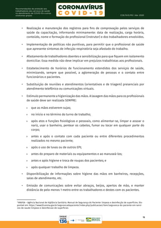 COE/SVS/MS | Abr. 2020
15
Recomendações de proteção aos
trabalhadores dos serviços de saúde
no atendimento de COVID-19 e outras
síndromes gripais
•	 Realização e manutenção dos registros para fins de comprovação pelos serviços de
saúde da capacitação, informando minimamente: data de realização, carga horária,
conteúdo, nome e formação do profissional (instrutor) e dos trabalhadores envolvidos.
•	 Implementação de políticas não punitivas, para permitir que o profissional de saúde
que apresente sintomas de infecção respiratória seja afastado do trabalho.
•	 Afastamento de trabalhadores doentes e sensibilização para que fiquem em isolamento
domiciliar. Essa medida não deve implicar em prejuízos trabalhistas aos profissionais.
•	 Estabelecimento de horários de funcionamento estendidos dos serviços de saúde,
minimizando, sempre que possível, a aglomeração de pessoas e o contato entre
funcionários e pacientes.
•	 Substituição de reuniões e atendimentos (orientativos e de triagem) presenciais por
atendimento telefônico ou comunicações virtuais.
•	 Estímulo permanente a higienização das mãos. A lavagem das mãos para os profissionais
de saúde deve ser realizada SEMPRE:
	
» que as mãos estiverem sujas;
	
» no início e no término do turno de trabalho;
	
» após atos e funções fisiológicas e pessoais, como alimentar-se, limpar e assoar o
nariz, usar o banheiro, pentear os cabelos, fumar ou tocar em qualquer parte do
corpo;
	
» antes e após o contato com cada paciente ou entre diferentes procedimentos
realizados no mesmo paciente;
	
» após o uso de luvas ou de outros EPI;
	
» antes do preparo de materiais ou equipamentos e ao manuseá-los;
	
» antes e após higiene e troca de roupas dos pacientes; e
	
» após qualquer trabalho de limpeza.
•	 Disponibilização de informações sobre higiene das mãos em banheiros, recepções,
salas de atendimento, etc.
•	 Emissão de comunicações sobre evitar abraços, beijos, apertos de mão, e manter
distância de pelo menos 1 metro entre os trabalhadores e destes com os pacientes.
15
ANVISA – Agência Nacional de Vigilância Sanitária. Manual de Segurança do Paciente: limpeza e desinfecção de superfícies. Dis-
ponível em: https://www20.anvisa.gov.br/segurancadopaciente/index.php/publicacoes/item/seguranca-do-paciente-em-servi-
cos-de-saude-limpeza-e-desinfeccao-de-superficies
 