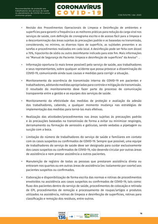 COE/SVS/MS | Abr. 2020
16
Recomendações de proteção aos
trabalhadores dos serviços de saúde
no atendimento de COVID-19 e outras
síndromes gripais
•	 Revisão dos Procedimentos Operacionais de Limpeza e Desinfecção de ambientes e
superfícies para garantir a frequência e as melhores práticas para redução da carga viral nos
serviços de saúde, com definição de cronograma escrito e de acesso fácil para a limpeza e
a descontaminação das áreas sujeitas às precauções padrão e as baseadas na transmissão,
considerando, no mínimo, os diversos tipos de superfície, as sujidades presentes e as
tarefas e procedimentos realizados em cada local. A desinfecção pode ser feita com álcool
a 70%, hipoclorito de sódio ou outro desinfetante indicado para este fim. Mais informações
no “Manual de Segurança do Paciente: limpeza e desinfecção de superfícies” da Anvisa15
.
•	 Informação oportuna (o mais breve possível) pelo serviço de saúde, aos trabalhadores
e seus representantes, sobre qualquer acidente que possa provocar a disseminação do
COVID-19, comunicando ainda suas causas e medidas para corrigir a situação.
•	 Monitoramento da ocorrência de transmissão interna do COVID-19 em pacientes e
trabalhadores,adotandomedidasapropriadasparacontroleemitigaçãodatransmissão.
O resultado do monitoramento deve fazer parte do processo de comunicação
transparente entre a gestão e as equipes dos serviços de saúde.
•	 Monitoramento da efetividade das medidas de proteção e avaliação da adesão
dos trabalhadores, cabendo, a qualquer momento mudança nas estratégias de
implementação das medidas para torná-las mais efetivas.
•	 Realização das atividades/procedimentos nas áreas sujeitas às precauções padrão
e às precauções baseadas na transmissão de forma a evitar ou minimizar respingos,
derramamento ou formação de aerossóis e gotículas, sendo vedadas a pipetagem ou
sucção com a boca.
•	 Limitação do número de trabalhadores do serviço de saúde e familiares em contato
com os casos suspeitos ou confirmados de COVID-19. Sempre que possível, uma equipe
de trabalhadores do serviço de saúde deve ser designada para cuidar exclusivamente
dos casos suspeitos ou confirmados de COVID-19, não devendo circular por outras áreas
de assistência e nem prestar assistência a outros pacientes.
•	 Manutenção de registro de todas as pessoas que prestaram assistência direta ou
entraram nos quartos ou em outras áreas de assistência (ex: isolamento por coorte) aos
pacientes suspeitos ou confirmados.
•	 Elaboração e disponibilização de forma escrita das normas e rotinas de procedimentos
envolvidos na assistência aos casos suspeitos ou confirmados de COVID-19, tais como:
fluxo dos pacientes dentro do serviço de saúde, procedimentos de colocação e retirada
de EPI, procedimentos de remoção e processamento de roupas/artigos e produtos
utilizados na assistência, rotinas de limpeza e desinfecção de superfícies, rotinas para
classificação e remoção dos resíduos, entre outros.
 