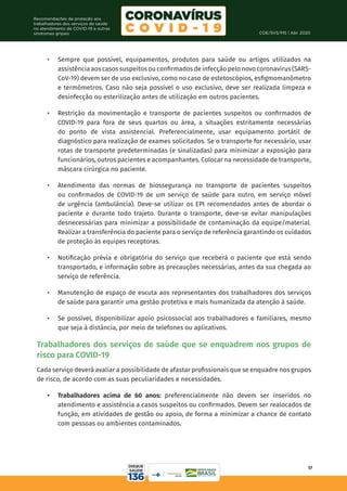 COE/SVS/MS | Abr. 2020
17
Recomendações de proteção aos
trabalhadores dos serviços de saúde
no atendimento de COVID-19 e outras
síndromes gripais
•	 Sempre que possível, equipamentos, produtos para saúde ou artigos utilizados na
assistência aos casos suspeitos ou confirmados de infecção pelo novo coronavírus (SARS-
CoV-19) devem ser de uso exclusivo, como no caso de estetoscópios, esfigmomanômetro
e termômetros. Caso não seja possível o uso exclusivo, deve ser realizada limpeza e
desinfecção ou esterilização antes de utilização em outros pacientes.
•	 Restrição da movimentação e transporte de pacientes suspeitos ou confirmados de
COVID-19 para fora de seus quartos ou área, a situações estritamente necessárias
do ponto de vista assistencial. Preferencialmente, usar equipamento portátil de
diagnóstico para realização de exames solicitados. Se o transporte for necessário, usar
rotas de transporte predeterminadas (e sinalizadas) para minimizar a exposição para
funcionários, outros pacientes e acompanhantes. Colocar na necessidade de transporte,
máscara cirúrgica no paciente.
•	 Atendimento das normas de biossegurança no transporte de pacientes suspeitos
ou confirmados de COVID-19 de um serviço de saúde para outro, em serviço móvel
de urgência (ambulância). Deve-se utilizar os EPI recomendados antes de abordar o
paciente e durante todo trajeto. Durante o transporte, deve-se evitar manipulações
desnecessárias para minimizar a possibilidade de contaminação da equipe/material.
Realizar a transferência do paciente para o serviço de referência garantindo os cuidados
de proteção às equipes receptoras.
•	 Notificação prévia e obrigatória do serviço que receberá o paciente que está sendo
transportado, e informação sobre as precauções necessárias, antes da sua chegada ao
serviço de referência.
•	 Manutenção de espaço de escuta aos representantes dos trabalhadores dos serviços
de saúde para garantir uma gestão protetiva e mais humanizada da atenção à saúde.
•	 Se possível, disponibilizar apoio psicossocial aos trabalhadores e familiares, mesmo
que seja à distância, por meio de telefones ou aplicativos.
Trabalhadores dos serviços de saúde que se enquadrem nos grupos de
risco para COVID-19
Cada serviço deverá avaliar a possibilidade de afastar profissionais que se enquadre nos grupos
de risco, de acordo com as suas peculiaridades e necessidades.
•	 Trabalhadores acima de 60 anos: preferencialmente não devem ser inseridos no
atendimento e assistência a casos suspeitos ou confirmados. Devem ser realocados de
função, em atividades de gestão ou apoio, de forma a minimizar a chance de contato
com pessoas ou ambientes contaminados.
 