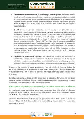COE/SVS/MS | Abr. 2020
18
Recomendações de proteção aos
trabalhadores dos serviços de saúde
no atendimento de COVID-19 e outras
síndromes gripais
•	 Trabalhadores imunodeprimidos ou com doenças crônicas graves: preferencialmente
não devem ser inseridos no atendimento e assistência a casos suspeitos ou confirmados.
Devem ser realocados de função, em atividades de gestão ou apoio, de forma a minimizar
a chance de contato com pessoas ou ambientes contaminados. Se além de qualquer
destas condições tiver acima de 60 anos, verificar a possibilidade da realização de
trabalho remoto.
•	 Considerar: imunosupressão associada a medicamentos como corticoide em uso
prolongado, quimioterápicos e inibidores de TNF-alfa; neoplasias; HIV/Aids; doenças
hematológicasgraves,comoanemiafalciforme;cardiopatiasgravesoudescompensadas,
como insuficiência cardíaca, infarto, revascularização e arritmia; pneumopatias
graves ou descompensadas, com dependência de oxigênio, asma moderada ou grave,
doença pulmonar obstrutiva crônica – DPOC e tuberculose; transtornos neurológicos
e de desenvolvimento que possam comprometer a função respiratória ou aumentar o
risco de aspiração, como lesão medular, acidente vascular encefálico (AVE) e doenças
neuromusculares; hepatopatias crônicas, como atresia biliar, hepatites crônicas
e cirrose; doenças renais crônicas em estágio avançado (graus 3, 4 e 5); e diabetes,
conforme juízo clínico.
•	 Trabalhadoras gestantes ou lactantes: não devem ser inseridas no atendimento e
assistência a casos suspeitos ou confirmados. Devem ser realocados de função, em
atividades de gestão ou apoio, de forma a minimizar a chance de contato com pessoas ou
ambientes contaminados, preferencialmente em trabalho remoto (ex: teleatendimento).
Os gestores dos serviços de saúde, em conjunto com a Comissão de Controle de Infecção
Hospitalar, deverão realizar a avaliação de risco para transmissão da COVID-19 em cada área
do estabelecimento, a fim de definir as possíveis estratégias de realocação de pessoal dentro
do serviço.
Nas situações acima descritas, se não for possível a realocação de função no serviço de
saúde de forma a minimizar o risco de contaminação destes grupos, os trabalhadores devem
desenvolver suas atividades por meio de trabalho remoto.
Afastamento de profissionais de serviços de saúde e retorno às atividades
Os trabalhadores dos serviços de saúde que apresentam Síndrome Gripal ou Síndrome
Respiratória Aguda Grave ou com contatos próximos domiciliares nestas condições deverão
ser afastados imediatamente do trabalho.
A duração do afastamento pode ser por um período de até 14 dias a partir do início dos
sintomas OU quando da testagem laboratorial negativa OU após avaliação médica atestando a
segurança do retorno.
 