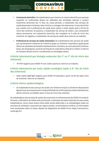 COE/SVS/MS | Abr. 2020
19
Recomendações de proteção aos
trabalhadores dos serviços de saúde
no atendimento de COVID-19 e outras
síndromes gripais
•	 Contactante domiciliar: Os trabalhadores que viverem no mesmo domicílio que pessoas
suspeitas ou confirmadas devem ser afastados das atividades laborais e cumprir
isolamento domiciliar por 14 dias. Se, nesse período, o trabalhador dos serviços de
saúde desenvolver sintomas, deve reiniciar a contagem do isolamento. O caso domiciliar
que coabita com o profissional de saúde deve realizar o teste rápido após o 8º dia do
início dos sintomas. Se positivo, o trabalhador do serviço de saúde e seu contactante
devem permanecer em isolamento domiciliar até completar os 14 dias do início dos
sintomas. Se negativo, o trabalhador do serviço de saúde deve retornar ao trabalho.
•	 Profissional de serviços de saúde sintomático: Os trabalhadores dos serviços de saúde
que apresentarem sintomas de síndrome gripal ou síndrome respiratória aguda grave
devem ser afastados do trabalho imediatamente. Considera-se como possíveis sintomas:
tosse, dor de garganta, aumento da frequência respiratória, falta de ar e febre. O retorno
do trabalho deverá ocorrer considerando as estratégias abaixo:
Critério laboratorial por biologia molecular (do 3° ao 7° dia do início dos
sintomas):
•	 RT-PCR negativo para COVID-19 com coleta oportuna: retornar ao trabalho.
Critério laboratorial por teste rápido sorológico (após o 8° dia de início
dos sintomas):
•	 Teste rápido (IgM/IgG) negativo para COVID-19 (realizado a partir do 8º dia após início
de sintomas: retornar ao trabalho.
Critério clínico-epidemiológico:
•	 Os trabalhadores dos serviços de saúde com Síndrome Gripal ou Síndrome Respiratória
Aguda Grave que não possuam a disponibilidade de confirmação por testes laboratoriais,
devem retornar ao trabalho após 14 dias do início dos sintomas.
Os trabalhadores dos serviços de saúde são essenciais no enfrentamento da COVID-19 no Brasil.
Portanto, o Ministério da Saúde está priorizando a realização de testes laboratoriais para esses
trabalhadores. Como novos testes ainda estão sendo adquiridos e as metodologias estão em
processo de validação e passando por alguns ajustes, recomendamos verificar as informações
mais atualizadas sobre os testes rápidos de diagnóstico de COVID-19 em: https://coronavirus.
saude.gov.br/.
 