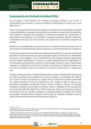 COE/SVS/MS | Abr. 2020
20
Recomendações de proteção aos
trabalhadores dos serviços de saúde
no atendimento de COVID-19 e outras
síndromes gripais
Equipamentos de Proteção Individual (EPIs)
Em que pesem a maior eficiência das medidas de proteção coletivas, o uso de EPI 9
é
imprescindível para minimizar os riscos de contato de trabalhadores de saúde com o vírus
SARS-CoV-2 16,17
.
Garantir o acesso aos EPIs recomendados a todos os trabalhadores e em quantidade e qualidade
é responsabilidade do empregador, seja ele público ou privado, em regime da CLT ou estatutário.
Como também é obrigação do empregador o treinamento adequado dos trabalhadores, a
supervisão do uso adequado e a manutenção e reposição necessários segundo o fabricante.
É importante notar que esses EPIs precisam estar disponíveis em tamanho adequado aos
usuários.
Ressalta-se a necessidade do uso racional de EPI nos serviços de saúde, pois trata-se de um
recurso finito e imprescindível para oferecer segurança aos profissionais durante a assistência.
Os tipos de equipamentos necessários para a prevenção do COVID-19 nos serviços de saúde são
baseados nas tarefas executadas, mas de maneira geral, todos os EPIs devem: ser selecionados
com base no risco biológico a que os trabalhadores estão expostos; estarem regularizados
junto aos órgãos certificadores e à Anvisa; ser usados adequadamente; ser higienizados e/
ou descartados periodicamente, conforme recomendações técnicas e serem inspecionados,
reparados e substituídos de acordo com instruções do fabricante. É importante lembrar que
em nenhuma hipótese os EPI de uso exclusivo no serviço de saúde devem ser levados para
casa.
Em geral, os EPIs que devem ser disponibilizados pelos serviços e utilizados pelos profissionais
de saúde responsáveis pelo atendimento de casos suspeitos ou confirmados de COVID-19
são: 1) gorro; 2) óculos de proteção ou protetor facial; 3) máscara); 4) avental impermeável
de mangas compridas; 5) luvas de procedimento. Com relação ao tipo de máscara, para
procedimentos geradores de gotículas utilizar a máscara cirúrgica e utilizar as de proteção
respiratória (respirador particulado) com eficácia mínima na filtração de 95% de partículas
de até 0,3µ (tipo N95, N99, N100, PFF2 ou PFF3) sempre que realizar procedimentos geradores
de aerossóis como por exemplo, intubação ou aspiração traqueal, ventilação não invasiva,
ressuscitação cardiopulmonar, ventilação manual antes da intubação, indução de escarro,
coletas de amostras nasotraqueais e broncoscopias (Figura 2).
16
BRASIL. Ministério da Saúde. Protocolo de Manejo Clínico para o Novo Coronavírus. 2020. Disponível em: https://www.saude.gov.br/images/
pdf/2020/fevereiro/11/protocolo-manejo-coronavirus.pdf
17
ANVISA - Agência Nacional de Vigilância Sanitária. Nota Técnica nº 04/2020 GVIMS/GGTES/ANVISA. Orientações para Serviços de Saúde:
medidas de prevenção e controle que devem ser adotadas durante a assistência aos casos suspeitos ou confirmados de infecção pelo novo coro-
navírus. 2020. Disponível em: http://portal.anvisa.gov.br/documents/33852/271858/Nota+T%C3%A9cnica+n+04-2020+GVIMS-GGTES-ANVISA/
ab598660-3de4-4f14-8e6f-b9341c196b28
 