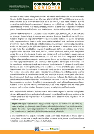 COE/SVS/MS | Abr. 2020
22
Recomendações de proteção aos
trabalhadores dos serviços de saúde
no atendimento de COVID-19 e outras
síndromes gripais
No caso das máscaras de proteção respiratória (respirador particulado) com eficácia mínima na
filtração de 95% de partículas de até 0,3µ (tipo N95, N99, N100, PFF2 ou PFF3), deve-se proceder
a troca quando estas estiverem saturadas, sujas ou úmidas, o que pode acontecer durante
o atendimento (individual ou em coorte). Havendo necessidade de reutilização da máscara
(respeitados os critérios para troca já citados), observar as condições de acondicionamento e
guarda do equipamento (definidos pelo serviço/setor, considerando proteção adequada).
Conforme da Nota Técnica nº 4/2020 (atualizada em 31/03/20) 16
, da Anvisa, EXCEPCIONALMENTE,
em situações de carência de insumos e para atender a demanda da epidemia da COVID-19, as
máscaras de proteção respiratória (N95/PFF2 ou equivalente) poderão ser usadas por período
maior ou por um número de vezes maior que o previsto pelo fabricante, desde que pelo mesmo
profissional e cumpridos todos os cuidados necessários, como por exemplo: a) para proteger
a máscara da exposição às gotículas expelidas pelo paciente, o trabalhador pode usar um
protetor facial (face shield); b) os serviços de saúde devem definir um protocolo para orientar
os profissionais de saúde sobre o uso, retirada, acondicionamento, avaliação da integridade,
tempo de uso e critérios para descarte das máscaras; c) os trabalhadores devem sempre
inspecionar visualmente a máscara antes de cada uso, para avaliar sua integridade. Máscaras
úmidas, sujas, rasgadas, amassadas ou com vincos, devem ser imediatamente descartadas; d)
caso não seja possível realizar uma verificação bem-sucedida da vedação da máscara à face
do trabalhador, a máscara deverá ser descartada imediatamente. O número de reutilizações
da máscara, pelo mesmo profissional, deve considerar as rotinas orientadas pelas Comissões
de Controle de Infecção Hospitalar do serviço de saúde e constar no protocolo de reutilização.
Para remover a máscara, retire-a pelos elásticos, tomando bastante cuidado para não tocar na
superfície interna e acondicione em um saco ou envelope de papel, embalagens plásticas ou
de outro material, desde que não fiquem hermeticamente fechadas. Os elásticos da máscara
devem ser acondicionados de forma a não serem contaminados e facilitar a retirada da máscara
da embalagem. As unidades de saúde devem providenciar locais adequados para guarda das
máscaras usadas durante o turno, com identificação do nome do profissional na embalagem,
sempre o mais próximo possível do quarto do caso suspeito/provável/confirmado.
Ainda de acordo com a referida Nota Técnica 16, a máscara cirúrgica não deve ser sobreposta à
máscaraN95ouequivalente,poisalémdenãogarantirproteçãodefiltraçãooudecontaminação,
também pode levar ao desperdício de mais um EPI, o que pode ser muito prejudicial em um
cenário de escassez.
Importante: após o atendimento aos pacientes suspeitos ou confirmados de COVID-19,
deve-serealizararetiradacorretaeodescarteadequadodetodososEPIse,imediatamente
após o descarte, a higienização das mãos. Os resíduos potencialmente infectados devem
ser tratados antes da disposição final ambientalmente adequada.
O link disponibilizado a seguir possibilita acesso a um vídeo detalhado da Anvisa sobre a
colocação da máscara de proteção respiratória e testes de vedação que o profissional deve
realizar ao utilizá-las: https://youtu.be/G_tU7nvD5BI.
 