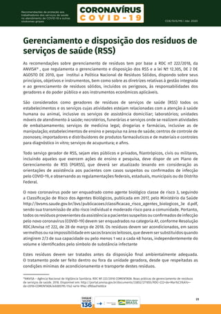 COE/SVS/MS | Abr. 2020
23
Recomendações de proteção aos
trabalhadores dos serviços de saúde
no atendimento de COVID-19 e outras
síndromes gripais
18
ANVISA – Agência Nacional de Vigilância Sanitária. RDC Nº 222/2018 COMENTADA. Boas práticas de gerenciamento de resíduos
de serviços de saúde. 2018. Disponível em: http://portal.anvisa.gov.br/documents/33852/271855/RDC+222+de+Mar%C3%A7o+-
de+2018+COMENTADA/edd85795-17a2-4e1e-99ac-df6bad1e00ce
Gerenciamento e disposição dos resíduos de
serviços de saúde (RSS)
As recomendações sobre gerenciamento de resíduos tem por base a RDC nº 222/2018, da
ANVISA18
, que regulamenta o gerenciamento e disposição dos RSS e a lei Nº 12.305, DE 2 DE
AGOSTO DE 2010, que institui a Política Nacional de Resíduos Sólidos, dispondo sobre seus
princípios, objetivos e instrumentos, bem como sobre as diretrizes relativas à gestão integrada
e ao gerenciamento de resíduos sólidos, incluídos os perigosos, às responsabilidades dos
geradores e do poder público e aos instrumentos econômicos aplicáveis.
São considerados como geradores de resíduos de serviços de saúde (RSS) todos os
estabelecimentos e os serviços cujas atividades estejam relacionadas com a atenção à saúde
humana ou animal, inclusive os serviços de assistência domiciliar; laboratórios; unidades
móveis de atendimento à saúde; necrotérios, funerárias e serviços onde se realizem atividades
de embalsamamento; serviços de medicina legal; drogarias e farmácias, inclusive as de
manipulação; estabelecimentos de ensino e pesquisa na área de saúde; centros de controle de
zoonoses; importadores e distribuidores de produtos farmacêuticos e de materiais e controles
para diagnóstico in vitro; serviços de acupuntura; e afins.
Todo serviço gerador de RSS, sejam eles públicos e privados, filantrópicos, civis ou militares,
incluindo aqueles que exercem ações de ensino e pesquisa, deve dispor de um Plano de
Gerenciamento de RSS (PGRSS), que deverá ser atualizado levando em consideração as
orientações de assistência aos pacientes com casos suspeitos ou confirmados de infecção
pelo COVID-19, e observando as regulamentações federais, estaduais, municipais ou do Distrito
Federal.
O novo coronavírus pode ser enquadrado como agente biológico classe de risco 3, seguindo
a Classificação de Risco dos Agentes Biológicos, publicada em 2017, pelo Ministério da Saúde
http://bvsms.saude.gov.br/bvs/publicacoes/classificacao_risco_agentes_biologicos_3e d.pdf,
sendo sua transmissão de alto risco individual e moderado risco para a comunidade. Portanto,
todos os resíduos provenientes da assistência a pacientes suspeitos ou confirmados de infecção
pelo novo coronavírus (COVID-19) devem ser enquadrados na categoria A1, conforme Resolução
RDC/Anvisa nº 222, de 28 de março de 2018. Os resíduos devem ser acondicionados, em sacos
vermelhos ou na impossibilidade em sacos brancos leitosos, que devem ser substituídos quando
atingirem 2/3 de sua capacidade ou pelo menos 1 vez a cada 48 horas, independentemente do
volume e identificados pelo símbolo de substância infectante
Estes resíduos devem ser tratados antes da disposição final ambientalmente adequada.
O tratamento pode ser feito dentro ou fora da unidade geradora, desde que respeitadas as
condições mínimas de acondicionamento e transporte destes resíduos.
 