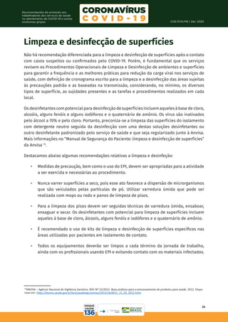 COE/SVS/MS | Abr. 2020
24
Recomendações de proteção aos
trabalhadores dos serviços de saúde
no atendimento de COVID-19 e outras
síndromes gripais
19
ANVISA – Agência Nacional de Vigilância Sanitária. RDC Nº 15/2012. Boas práticas para o processamento de produtos para saúde. 2012. Dispo-
nível em: https://bvsms.saude.gov.br/bvs/saudelegis/anvisa/2012/rdc0015_15_03_2012.html
Limpeza e desinfecção de superfícies
Não há recomendação diferenciada para a limpeza e desinfecção de superfícies após o contato
com casos suspeitos ou confirmados pelo COVID-19. Porém, é fundamental que os serviços
revisem os Procedimentos Operacionais de Limpeza e Desinfecção de ambientes e superfícies
para garantir a frequência e as melhores práticas para redução da carga viral nos serviços de
saúde, com definição de cronograma escrito para a limpeza e a desinfecção das áreas sujeitas
às precauções padrão e as baseadas na transmissão, considerando, no mínimo, os diversos
tipos de superfície, as sujidades presentes e as tarefas e procedimentos realizados em cada
local.
Os desinfetantes com potencial para desinfecção de superfícies incluem aqueles à base de cloro,
alcoóis, alguns fenóis e alguns iodóforos e o quaternário de amônio. Os vírus são inativados
pelo álcool a 70% e pelo cloro. Portanto, preconiza-se a limpeza das superfícies do isolamento
com detergente neutro seguida da desinfecção com uma destas soluções desinfetantes ou
outro desinfetante padronizado pelo serviço de saúde e que seja regularizado junto à Anvisa.
Mais informações no “Manual de Segurança do Paciente: limpeza e desinfecção de superfícies”
da Anvisa 14
.
Destacamos abaixo algumas recomendações relativas a limpeza e desinfeção:
•	 Medidas de precaução, bem como o uso do EPI, devem ser apropriadas para a atividade
a ser exercida e necessárias ao procedimento.
•	 Nunca varrer superfícies a seco, pois esse ato favorece a dispersão de microrganismos
que são veiculados pelas partículas de pó. Utilizar varredura úmida que pode ser
realizada com mops ou rodo e panos de limpeza de pisos.
•	 Para a limpeza dos pisos devem ser seguidas técnicas de varredura úmida, ensaboar,
enxaguar e secar. Os desinfetantes com potencial para limpeza de superfícies incluem
aqueles à base de cloro, álcoois, alguns fenóis e iodóforos e o quaternário de amônio.
•	 É recomendado o uso de kits de limpeza e desinfecção de superfícies específicos nas
áreas utilizadas por pacientes em isolamento de contato.
•	 Todos os equipamentos deverão ser limpos a cada término da jornada de trabalho,
ainda com os profissionais usando EPI e evitando contato com os materiais infectados.
 