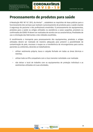 COE/SVS/MS | Abr. 2020
25
Recomendações de proteção aos
trabalhadores dos serviços de saúde
no atendimento de COVID-19 e outras
síndromes gripais
Processamento de produtos para saúde
A Resolução RDC Nº 15/ 2012, da Anvisa19
, estabelece os requisitos de boas práticas para o
funcionamento dos serviços que realizam o processamento de produtos para a saúde visando
à segurança do paciente e dos profissionais envolvidos. O processamento de equipamentos,
produtos para a saúde ou artigos utilizados na assistência a casos suspeitos, prováveis ou
confirmados de COVID-19 devem ser realizados de acordo com as características, finalidades de
uso e orientação dos fabricantes e dos métodos escolhidos.
O recolhimento e transporte para processamento dos equipamentos, produtos e artigos
utilizados deverá ser realizado de maneira adequada para prevenir a possibilidade de
contaminação de pele, mucosas e roupas ou a transferência de microrganismos para outros
pacientes ou ambientes, devendo os trabalhadores:
•	 utilizar vestimenta própria, touca e calçado fechado em todas as áreas técnicas e
restritas.
•	 utilizar todo os EPIs compatíveis com o risco inerente à atividade a ser realizada
•	 não deixar o local de trabalho com os equipamentos de proteção individual e as
vestimentas utilizadas em suas atividades.
 