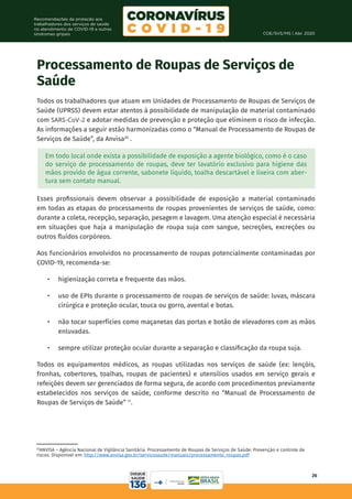 COE/SVS/MS | Abr. 2020
26
Recomendações de proteção aos
trabalhadores dos serviços de saúde
no atendimento de COVID-19 e outras
síndromes gripais
20
ANVISA – Agência Nacional de Vigilância Sanitária. Processamento de Roupas de Serviços de Saúde: Prevenção e controle de
riscos. Disponível em: http://www.anvisa.gov.br/servicosaude/manuais/processamento_roupas.pdf
Processamento de Roupas de Serviços de
Saúde
Todos os trabalhadores que atuam em Unidades de Processamento de Roupas de Serviços de
Saúde (UPRSS) devem estar atentos à possibilidade de manipulação de material contaminado
com SARS-CoV-2 e adotar medidas de prevenção e proteção que eliminem o risco de infecção.
As informações a seguir estão harmonizadas como o “Manual de Processamento de Roupas de
Serviços de Saúde”, da Anvisa20
.
Em todo local onde exista a possibilidade de exposição a agente biológico, como é o caso
do serviço de processamento de roupas, deve ter lavatório exclusivo para higiene das
mãos provido de água corrente, sabonete líquido, toalha descartável e lixeira com aber-
tura sem contato manual.
Esses profissionais devem observar a possibilidade de exposição a material contaminado
em todas as etapas do processamento de roupas provenientes de serviços de saúde, como:
durante a coleta, recepção, separação, pesagem e lavagem. Uma atenção especial é necessária
em situações que haja a manipulação de roupa suja com sangue, secreções, excreções ou
outros fluídos corpóreos.
Aos funcionários envolvidos no processamento de roupas potencialmente contaminadas por
COVID-19, recomenda-se:
•	 higienização correta e frequente das mãos.
•	 uso de EPIs durante o processamento de roupas de serviços de saúde: luvas, máscara
cirúrgica e proteção ocular, touca ou gorro, avental e botas.
•	 não tocar superfícies como maçanetas das portas e botão de elevadores com as mãos
enluvadas.
•	 sempre utilizar proteção ocular durante a separação e classificação da roupa suja.
Todos os equipamentos médicos, as roupas utilizadas nos serviços de saúde (ex: lençóis,
fronhas, cobertores, toalhas, roupas de pacientes) e utensílios usados em serviço gerais e
refeições devem ser gerenciados de forma segura, de acordo com procedimentos previamente
estabelecidos nos serviços de saúde, conforme descrito no “Manual de Processamento de
Roupas de Serviços de Saúde” 11
.
 