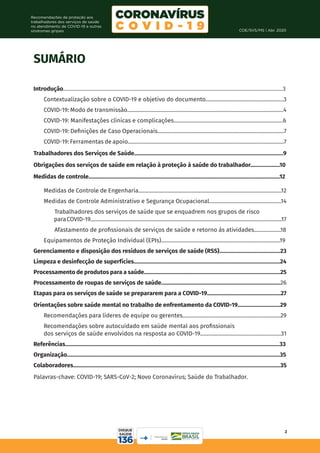 COE/SVS/MS | Abr. 2020
2
Recomendações de proteção aos
trabalhadores dos serviços de saúde
no atendimento de COVID-19 e outras
síndromes gripais
SUMÁRIO
Introdução................................................................................................................................................................3
Contextualização sobre o COVID-19 e objetivo do documento.......................................................3
COVID-19: Modo de transmissão..............................................................................................................4
COVID-19: Manifestações clínicas e complicações.............................................................................6
COVID-19: Definições de Caso Operacionais.........................................................................................7
COVID-19: Ferramentas de apoio..............................................................................................................7
Trabalhadores dos Serviços de Saúde.........................................................................................................9
Obrigações dos serviços de saúde em relação à proteção à saúde do trabalhador.....................10
Medidas de controle.......................................................................................................................................12
Medidas de Controle de Engenharia.....................................................................................................12
Medidas de Controle Administrativo e Segurança Ocupacional...................................................14
Trabalhadores dos serviços de saúde que se enquadrem nos grupos de risco 	
paraCOVID-19.......................................................................................................................................17
Afastamento de profissionais de serviços de saúde e retorno às atividades...................18
Equipamentos de Proteção Individual (EPIs)....................................................................................19
Gerenciamento e disposição dos resíduos de serviços de saúde (RSS)...........................................23
Limpeza e desinfecção de superfícies.......................................................................................................24
Processamento de produtos para a saúde................................................................................................25
Processamento de roupas de serviços de saúde....................................................................................26
Etapas para os serviços de saúde se prepararem para a COVID-19....................................................27
Orientações sobre saúde mental no trabalho de enfrentamento da COVID-19..............................29
Recomendações para líderes de equipe ou gerentes.....................................................................29
Recomendações sobre autocuidado em saúde mental aos profissionais
dos serviços de saúde envolvidos na resposta ao COVID-19.........................................................31
Referências.......................................................................................................................................................33
Organização......................................................................................................................................................35
Colaboradores..................................................................................................................................................35
Palavras-chave: COVID-19; SARS-CoV-2; Novo Coronavírus; Saúde do Trabalhador.
 
