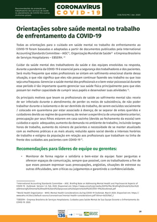 COE/SVS/MS | Abr. 2020
29
Recomendações de proteção aos
trabalhadores dos serviços de saúde
no atendimento de COVID-19 e outras
síndromes gripais
21
International Accounting Standards Committee – IASC. Briefing Note on Addressing Mental Health and Psychosocial Aspects of
COVID-19. Outbreak- Version 1.0. Feb. 2020. Disponível em: https://www.unicef.org/media/65916/file/Briefing%20note%20on%20
addressing%20mental%20health%20and%20psycosocial%20aspects%20of%20COVID-19%20outbreak.pdf
22
World Health Organization - WHO. Mental Health Considerations during COVID-19 Outbreak. March 2020. Disponível em: https://
www.who.int/docs/default-source/coronaviruse/mental-health-considerations.pdf?sfvrsn=6d3578af_2
23
EBSERH - Empresa Brasileira de Serviços Hospitalares. Cuidados para Saúde Mental de Sua Equipe Durante o Enfrentamento do
COVID-19. 2020.
Orientações sobre saúde mental no trabalho
de enfrentamento da COVID-19
Todas as orientações para o cuidado em saúde mental no trabalho do enfrentamento ao
COVID-19 foram baseadas e adaptadas a partir de documentos publicados pela International
Accounting Standards Committee – IASC21
, Organização Mundial de Saúde22
e Empresa Brasileira
de Serviços Hospitalares – EBSERH. 23
Cuidar da saúde mental dos trabalhadores da saúde e das equipes envolvidas na resposta,
durante a pandemia da COVID-19 é essencial para a segurança dos trabalhadores e dos pacientes.
Será muito frequente que estes profissionais se sintam em sofrimento emocional diante dessa
situação, o que não significa que eles não possam continuar fazendo seu trabalho ou que isso
seja uma fraqueza. Gerenciar a saúde mental dos profissionais e o bem-estar psicossocial durante
esse período é tão importante quanto gerenciar sua saúde física principalmente para que eles
possam ter melhor capacidade de cumprir seus papéis e desenvolver suas atividades 12
.
Os principais motivos que levam os profissionais de saúde ao sofrimento mental são: receio
de ser infectado durante o atendimento; de perder os meios de subsistência, de não poder
trabalhar durante o isolamento e de ser demitido do trabalho, de serem excluídos socialmente
/ colocado em quarentena por estar associado à doença; de se separar de entes queridos e
cuidadores devido ao regime de quarentena; de reviver a experiência de uma epidemia anterior;
preocupação por seus filhos estarem em casa sozinho (devido ao fechamento da escola) sem
cuidados e apoio adequados; aumento da demanda no ambiente de trabalho, incluindo longas
horas de trabalho, aumento do número de pacientes e necessidade de se manter atualizado
com as melhores práticas e as mais atuais; reduzido apoio social devido a intensos horários
de trabalho e estigma da população em relação aos profissionais que trabalham na linha de
frente dos cuidados aos pacientes com COVID-19 12
.
Recomendações para líderes de equipe ou gerentes:
•	 Monitorar de forma regular e solidária o bem-estar da equipe: fazer perguntas e
oferecer espaços de comunicação, sempre que possível, com os trabalhadores a fim de
que esses possam expressar suas preocupações, angústias, situações de estresse ou
outras dificuldades, sem críticas ou julgamentos e garantindo a confidencialidade.
 