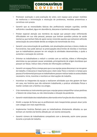 COE/SVS/MS | Abr. 2020
30
Recomendações de proteção aos
trabalhadores dos serviços de saúde
no atendimento de COVID-19 e outras
síndromes gripais
•	 Promover avaliação e auto-avaliação do setor, com espaço para propor medidas
de melhorias e minimização e resolução de problemas, medidas preventivas e
corretivas com prazos.
•	 Garantir que as necessidades básicas dos profissionais estejam supridas; comida
suficiente e saudável, água em abundância, descanso e banheiros adequados.
•	 Prestar especial atenção aos membros da equipe que possam estar enfrentando
dificuldades em sua vida pessoal, pessoas que tenham questões prévias de saúde
mental ou que tenham falta de apoio social, incluindo aqueles que estiverem sofrendo
ostracização da comunidade devido ao estigma da transmissão do vírus.
•	 Garantir uma comunicação de qualidade, com atualizações precisas e claras a todos os
funcionários. Isso pode atenuar as preocupações decorrentes de dúvidas e incertezas
que os trabalhadores possam ter em relação às atividades desenvolvidas, e ajuda a
aumentar a sensação de controle.
•	 Orientar os trabalhadores a reduzir o contato com as notícias, vídeos e informações
alarmistas ou que possam causar ansiedade, principalmente de origem duvidosas que
possam ser falsas. Indicar sites e fontes de informações confiáveis.
•	 Garantir um espaço físico e tempo para que a sua equipe possa descansar e se recuperar
do trabalho. O descanso é importante para o bem-estar físico e mental e o tempo para
pausas é fundamental para que os trabalhadores possam realizar todos os autocuidados
necessário. Inicie, incentive e monitore as interrupções do trabalho.
•	 Incentivar os integrantes da equipe a realizarem atividades que eles gostem de fazer
em casa, nos horários que não estiverem trabalhando, a praticar atividades físicas e
manter contato com a família e os amigos.
•	 Criar momentos ou instrumentos para que a equipe possa compartilhar coisas positivas
e falarem de coisas boas, ou não relacionadas a situação da pandemia.
•	 Garantir rotatividade dos trabalhadores alternando entre funções de alta e baixa tensão.
•	 Dividir a equipe de forma que os profissionais mais inexperientes possam atuar junto
com colegas com mais experiências.
•	 Implementar horários flexíveis para os trabalhadores diretamente afetados ou que
tenham um membro da família afetado por um evento estressante.
•	 Garantir número de trabalhadores compatíveis com a demanda, assim como pausas
durante a jornada de trabalho.
 