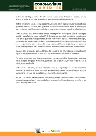 COE/SVS/MS | Abr. 2020
32
Recomendações de proteção aos
trabalhadores dos serviços de saúde
no atendimento de COVID-19 e outras
síndromes gripais
•	 Evite usar estratégias inúteis de enfrentamento, como uso de tabaco, álcool ou outras
drogas. A longo prazo, isso pode piorar o seu bem-estar físico e mental.
•	 •Este é um cenário único e sem precedentes, mesmo assim, é possível usar as estratégias
que você usou no passado para gerenciar outros momentos de estresse. As estratégias
para enfrentar o sofrimento mental são as mesmas, mesmo que o cenário seja diferente.
•	 Evitar a família ou a comunidade devido ao estigma ou medo pode tornar a situação
que já é desafiadora, ainda mais difícil. Sempre que possível, mantenha contato com
seus entes queridos principalmente através de métodos digitais. Procure seus colegas,
gerente ou outras pessoas confiáveis para obter apoio social - seus colegas podem estar
tendo experiências semelhantes às suas, e compartilhar as angústias pode ser uma
estratégia importante para o enfrentamento dos problemas vivenciados coletivamente.
•	 Cuidado com a leitura e compartilhamento excessivo de informações, principalmente
aquelas de origem duvidosas, que possam ter conteúdos alarmantes ou falsos.
•	 Encontre momentos para fazer o que gosta e para compartilhar informações positivas
entre colegas, amigos e familiares, para falar de coisas boas, ou não relacionadas a
situação da pandemia.
•	 Evite utilizar celulares, assistir televisão, usar o computador ou outros aparelhos
eletrônicos, 30 minutos antes de dormir. Evite também acessar informações que possam
aumentar o estresse e a ansiedade nos momentos de descanso.
•	 Se você se sentir extremamente sobrecarregado(a), desesperado(a) estressado(a),
ansioso(a), depressivo(o) busque ajuda de colegas, familiares, dos seus superiores ou
ajuda de um profissional.
 