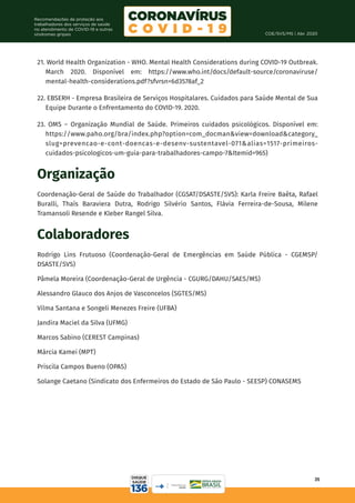 COE/SVS/MS | Abr. 2020
35
Recomendações de proteção aos
trabalhadores dos serviços de saúde
no atendimento de COVID-19 e outras
síndromes gripais
21. World Health Organization - WHO. Mental Health Considerations during COVID-19 Outbreak.
March 2020. Disponível em: https://www.who.int/docs/default-source/coronaviruse/
mental-health-considerations.pdf?sfvrsn=6d3578af_2
22. EBSERH - Empresa Brasileira de Serviços Hospitalares. Cuidados para Saúde Mental de Sua
Equipe Durante o Enfrentamento do COVID-19. 2020.
23. OMS – Organização Mundial de Saúde. Primeiros cuidados psicológicos. Disponível em:
https://www.paho.org/bra/index.php?option=com_docman&view=download&category_
slug=prevencao-e-cont-doencas-e-desenv-sustentavel-071&alias=1517-primeiros-
cuidados-psicologicos-um-guia-para-trabalhadores-campo-7&Itemid=965)
Organização
Coordenação-Geral de Saúde do Trabalhador (CGSAT/DSASTE/SVS): Karla Freire Baêta, Rafael
Buralli, Thaís Baraviera Dutra, Rodrigo Silvério Santos, Flávia Ferreira-de-Sousa, Milene
Tramansoli Resende e Kleber Rangel Silva.
Colaboradores
Rodrigo Lins Frutuoso (Coordenação-Geral de Emergências em Saúde Pública - CGEMSP/
DSASTE/SVS)
Pâmela Moreira (Coordenação-Geral de Urgência - CGURG/DAHU/SAES/MS)
Alessandro Glauco dos Anjos de Vasconcelos (SGTES/MS)
Vilma Santana e Songeli Menezes Freire (UFBA)
Jandira Maciel da Silva (UFMG)
Marcos Sabino (CEREST Campinas)
Márcia Kamei (MPT)
Priscila Campos Bueno (OPAS)
Solange Caetano (Sindicato dos Enfermeiros do Estado de São Paulo - SEESP) CONASEMS
 