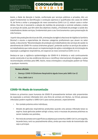 COE/SVS/MS | Abr. 2020
4
Recomendações de proteção aos
trabalhadores dos serviços de saúde
no atendimento de COVID-19 e outras
síndromes gripais
Assim, a Rede de Atenção à Saúde, conformada por serviços públicos e privados, têm um
papel fundamental na identificação e condução oportuna e qualificadas dos casos de COVID
19, de forma a evitar a propagação do novo coronavírus (SARS-CoV-2), reduzir casos e evitar
óbitos. Para tal, é necessário a adoção de medidas de prevenção e controle voltadas a todos
os serviços de saúde, que têm além dos objetivos citados, a finalidade de proteger a saúde dos
trabalhadores destes serviços, fundamentais para o seu funcionamento e para preservação da
vida humana.
A partir das produções técnicas do COE, orientações da Agência Nacional de Vigilância Sanitária
(Anvisa) e escuta a especialistas de diversas categorias profissionais que atuam no setor
saúde, o documento “Recomendações de proteção aos trabalhadores dos serviços de saúde no
atendimento de COVID-19 e outras síndromes gripais”, pretende auxiliar os serviços de saúde e
os trabalhadores que neles atuam na implementação de ações e estratégias de minimização da
exposição a patógenos respiratórios, em especial ao novo coronavírus (SARS-CoV-2).
Destaca-se que a vigilância epidemiológica da COVID-19 é dinâmica e está continuamente
sendo construída à luz das evidências técnicas e científicas internacionais divulgadas, e pelas
recomendações emitidas pela OMS. Assim, novas orientações e atualizações podem ser feitas
a qualquer momento.
COVID-19: Modo de transmissão
Embora os primeiros casos humanos de COVID-19 provavelmente tenham sido provenientes
da exposição a animais infectados (em uma feira de animais em Wuhan, na China), pessoas
infectadas podem espalhar o SARS-CoV-2 para outras pessoas1
, especialmente:
•	 Por contato próximo entre indivíduos;
•	 Através de gotículas respiratórias produzidas quando uma pessoa infectada tosse ou
espirra. Essas gotículas podem atingir a boca, nariz e mucosas de pessoas próximas ou
serem inaladas nos pulmões;
•	 PormeiodocontatocomsuperfíciesouobjetosquecontenhaoSARS-CoV-2e,emseguida,
tocando boca, nariz ou possivelmente olhos, ainda que esse modo de transmissão não
seja o principal.
Nomes oficiais:
•	 Doença: COVID-19 (Síndrome Respiratória Aguda Grave pelo SARS-Cov-2)
•	 Vírus: SARS-CoV-2
 