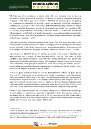 COE/SVS/MS | Abr. 2020
5
Recomendações de proteção aos
trabalhadores dos serviços de saúde
no atendimento de COVID-19 e outras
síndromes gripais
Vale frisar que a transmissão por aerossóis ainda está sendo estudada e, até o momento,
não existem evidências robustas a respeito. Em recente documento, a Organização Mundial
de Saúde – OMS reforça que a transmissão da COVID-19 por aerossóis pode ser possível
em procedimentos geradores de aerossóis, como por exemplo, intubação endotraqueal,
broncoscopia, aspiração aberta, administração de tratamento nebulização, ventilação manual
antes da intubação, desconectar o paciente do ventilador, ventilação com pressão positiva
não invasiva, traqueostomia e ressuscitação cardiopulmonar4
. As orientações da OMS têm
sido endossadas pelo Ministério da Saúde e Anvisa, bem como pelas sociedades e associações
de profissionais de saúde, Associação Brasileira dos Profissionais em Controle de Infecções e
Epidemiologia Hospitalar – ABIH5
.
Pacientes sintomáticos (principalmente com febre, tosse e / ou falta de ar) são os com maior
potencial de transmissibilidade, devido a tosse e secreções, embora indivíduos assintomáticos
possam transmitir o SARS-CoV-2. Como sintomas alertam para mudanças de comportamento
de prevenção, assintomáticos têm papel importante na elevada disseminação da COVID-19 1
.
A transmissão da COVID-19 dentro dos serviços de saúde, como clínicas e hospitais, vem
ocorrendo em todo o mundo. Já foram relatados vários casos na China, França e Itália.
Acredita-se que essa transmissão da COVID-19 ocorra principalmente por meio de gotículas
respiratórias, produzidas quando uma pessoa infectada tosse ou espirra, assim como acontece
com a influenza e outros patógenos respiratórios. Além disso, como já sinalizado é possível a
transmissão por aerossóis em pacientes submetidos a procedimentos de vias aéreas, como a
intubação oro traqueal ou aspiração de vias aéreas.
De maneira geral, os trabalhadores dos serviços de saúde fazem parte de um grupo de alto
risco para vírus respiratórios e representaram uma parcela expressiva do número de casos em
surtos anteriores do SARS e MERS-CoV, tendo contribuído para amplificação das epidemias.
O adoecimento de profissionais de saúde é especialmente preocupante, pois pode reduzir os
recursos humanos e comprometer a qualidade e potencial de resposta dos serviços de saúde.
Porém, nem todos os trabalhadores dos serviços de saúde têm o mesmo risco de infecção por
SARS-CoV-2, o que depende da atividade e procedimentos que este profissional executa.
Vale frisar que, excepcionalmente em situações de emergência, os trabalhadores dos serviços
de saúde podem ser requisitados a substituir colegas de trabalho e desempenhar tarefas que
não são as suas de rotina, o que pode implicar em um novo padrão de risco de exposição e
transmissão. Portanto, esse novo contexto implica na necessidade de treinamento e orientações
focadas e direcionadas para cada processo de trabalho.
4
Organização Mundial de Saúde – OMS. Modes of transmission of virus causing COVID-19:implications for IPC precaution
recommendations. Disponível em: https://www.who.int/publications-detail/modes-of-transmission-of-virus-causing-covid-19-
implications-for-ipc-precaution-recommendations.
5
ABIH - Associação Brasileira dos Profissionais em Controle de Infecções e Epidemiologia Hospitalar. NOTA INFORMATIVA ABIH
28.03.2020 – Forma de Transmissão COVID-19. Disponível em: https://www.abih.net.br/news-abih-detalhe.php?blog=1194.
 