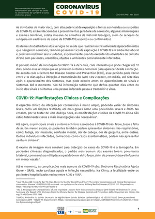 COE/SVS/MS | Abr. 2020
6
Recomendações de proteção aos
trabalhadores dos serviços de saúde
no atendimento de COVID-19 e outras
síndromes gripais
As atividades de maior risco, com alto potencial de exposição a fontes conhecidas ou suspeitas
de COVID-19, estão relacionadas a procedimentos geradores de aerossóis, algumas intervenções
e exames dentários, coleta invasiva de amostras de material biológico, além de serviços de
autópsia em cadáveres de casos de COVID-19 (suspeitos ou confirmados).
Os demais trabalhadores dos serviços de saúde que realizam outras atividades/procedimentos
que não gerem aerossóis, também possuem risco de exposição à COVID-19 em ambiente laboral
e precisam redobrar seus cuidados, especialmente quando executando atividades de contato
direto com pacientes, utensílios, objetos e ambientes possivelmente infectados.
O período médio de incubação da COVID-19 é de 5 dias, com intervalo que pode chegar até 12
dias, sendo esse o tempo que os primeiros sintomas demoram para aparecer desde a infecção.
De acordo com o Centers for Disease Control and Prevention (CDC), esse período pode variar
entre 2-14 dias após a infecção. A transmissão do SARS-CoV-2 ocorre, em média, até sete dias
após o aparecimento dos sintomas, mas pode ocorrer antes do aparecimento de sinais e
sintomas. Até o momento, não há informação suficiente que defina quantos dias antes do
início dos sinais e sintomas uma pessoa infectada passa a transmitir o vírus.
COVID-19: Manifestações Clínicas e Complicações
O espectro clínico da infecção por coronavírus é muito amplo, podendo variar de sintomas
leves, como um simples resfriado, até mais graves como uma pneumonia severa e óbito. No
entanto, por se tratar de uma doença nova, as manifestações clínicas da COVID-19 ainda não
estão totalmente claras e mais investigações são necessárias6
.
Até agora, os principais sinais e sintomas clínicos associados à COVID-19 são: febre, tosse e falta
de ar. Em menor escala, os pacientes também podem apresentar sintomas não respiratórios,
como: fadiga, dor muscular, confusão mental, dor de cabeça, dor de garganta, entre outros.
Outros indivíduos infectados, conhecidos como casos assintomáticos, podem não apresentar
nenhum sintoma7
.
O exame de imagem mais sensível para detecção de casos da COVID-19 é a tomografia. Em
pacientes chineses diagnosticados, o padrão mais comum dos exames foram: pneumonia
bilateral, com manchas múltiplas e opacidade em vidro fosco, além de pneumotórax e linfopenia
em menor escala 1
.
Até o momento, as complicações mais comuns da COVID-19 são: Síndrome Respiratória Aguda
Grave - SRAG, lesão cardíaca aguda e infecção secundária. Na China, a letalidade entre os
pacientes hospitalizados variou entre 4.3% e 15%8
.
6
Guo YR, Cao QD, Hong ZS, Tan YY, Chen SD, Jin HJ, Tan KS, Wang DY and Yan Y. The origin, transmission and clinical therapies on
coronavirus disease 2019 (COVID-19) outbreak – an update on the status. Military Medical Research (2020) 7:11. Disponível em:
https://doi.org/10.1186/s40779-020-00240-0
7
Wu Z, McGoogan JM. Characteristics of and Important Lessons from the Coronavirus Disease 2019 (COVID-19) Outbreak in China:
Summary of a Report of 72 314 Cases From the Chinese Center for Disease Control and Prevention. JAMA. Disponível em: https://doi.
org/10.1001/jama.2020.2648
8
BRASIL. Ministério da Saúde. Secretaria de Vigilância em Saúde. Boletim Epidemiológico nº 3 (21/02/2020). Doença pelo Novo
Coronavírus 2019 – COVID-19. Disponível em: https://portalarquivos2.saude.gov.br/images/pdf/2020/fevereiro/21/2020-02-21-Bole-
tim-Epidemiologico03.pdf
 