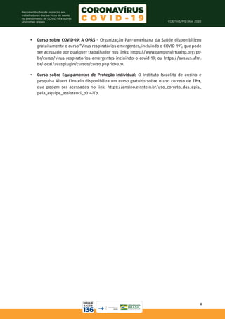 COE/SVS/MS | Abr. 2020
8
Recomendações de proteção aos
trabalhadores dos serviços de saúde
no atendimento de COVID-19 e outras
síndromes gripais
•	 Curso sobre COVID-19: A OPAS - Organização Pan-americana da Saúde disponibilizou
gratuitamente o curso “Vírus respiratórios emergentes, incluindo o COVID-19”, que pode
ser acessado por qualquer trabalhador nos links: https://www.campusvirtualsp.org/pt-
br/curso/virus-respiratorios-emergentes-incluindo-o-covid-19; ou https://avasus.ufrn.
br/local/avasplugin/cursos/curso.php?id=320.
•	 Curso sobre Equipamentos de Proteção Individual: O Instituto Israelita de ensino e
pesquisa Albert Einstein disponibiliza um curso gratuito sobre o uso correto de EPIs,
que podem ser acessados no link: https://ensino.einstein.br/uso_correto_das_epis_
pela_equipe_assistenci_p3147/p.
 
