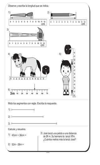 81
4
1
Repaso de medidas de longitud
Observe y escriba la longitud que se indica.
0 10 20 30 40 50 60 70 80 90 10 201m 10 2090 1m0 30 40 50 60 70 8010 20
3)
Mida los segmentos con regla. Escriba la respuesta.
1)
2)
3)
Calcule y resuelva.
43cm + 36cm =
52m - 26m =
1)
2)
José lanzó una pelota a una distancia
de m. Su hermano la lanzó m.
¿Cuántos metros más la lanzó José?
31 17
3)
2)1)
0 1 2 3 4 5 6 7 8 9 10 11 12
0 1 2 3 4 5 6 7 8 9 10 11 12
cm
3m 10 20 30 40 50 60 70 80 90
010203040506070809010201m1020901m03040506070801020
4) 5)
6)
0 1 2 3 4 5 6 7 8 9 10 11 12
0 1 2 3 4 5 6 7 8 9 10 11 12
0 1 2 3 4 5 6 7 8 9 10 11 12
0 1 2 3 4 5 6 7 8 9 10 11 12
cm
cm
Escriba el número en el .
1) 2) x 8= 64 3) x 8= 40x 8= 24
 