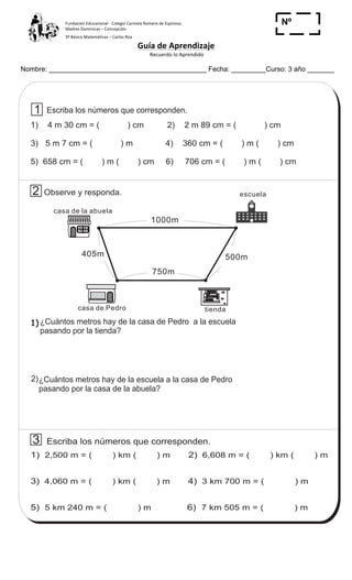 Fundación	
  Educacional	
  -­‐	
  Colegio	
  Carmela	
  Romero	
  de	
  Espinosa	
  
Madres	
  Dominicas	
  –	
  Concepción	
  	
  	
  	
  
3º	
  Básico	
  Matemáticas	
  –	
  Carlos	
  Roa	
  
Guía	
  de	
  Aprendizaje	
  
	
  Recuerdo	
  lo	
  Aprendido	
  	
  
	
  
Nombre: _________________________________________ Fecha: _________Curso: 3 año _______
Nº
_____
85
4
5
T 8Contesto
Escriba los números que corresponden.
1) 4 m 30 cm = ( ) cm 2) 2 m 89 cm = ( ) cm
3) 5 m 7 cm = ( ) m 4) 360 cm = ( ) m ( ) cm
5) 658 cm = ( ) m ( ) cm 6) 706 cm = ( ) m ( ) cm
tienda
casa de la abuela
casa de Pedro tienda
¿Cuántos metros hay de la escuela a la casa de Pedro
pasando por la casa de la abuela?
3 Escriba los números que corresponden.
1) 2)
3) 4)
5) 6)
2,500 m = ( ) km ( ) m 6,608 m = ( ) km ( ) m
4,060 m = ( ) km ( ) m 3 km 700 m = ( ) m
5 km 240 m = ( ) m 7 km 505 m = ( ) m
1000m
405m
750m
500m
Observe y responda. escuela2
1
2)
1) ¿Cuántos metros hay de la casa de Pedro a la escuela
pasando por la tienda?
12 1
2
3
4
567
8
9
10
11
 