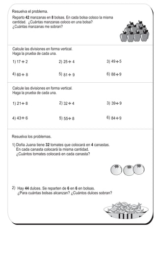 91
4
!
La división en forma vertical (2)
1) 3)
4)
Resuelva el problema.
2)
Calcule las divisiones en forma vertical.
Haga la prueba de cada una.
Calcule las divisiones en forma vertical.
Haga la prueba de cada una.
1) 21 8
Resuelva los problemas.
Doña Juana tiene tomates que colocará en canastas.
En cada canasta colocará la misma cantidad.
¿Cuántos tomates colocará en cada canasta?
32 4
Hay dulces. Se reparten de en en bolsas.
¿Para cuántas bolsas alcanzan? ¿Cuántos dulces sobran?
44 6 6
1)
2)
Reparto manzanas en bolsas. En cada bolsa coloco la misma
cantidad. ¿Cuántas manzanas coloco en una bolsa?
¿Cuántas manzanas me sobran?
42 8
6) 84 9
3) 39 9
5) 55 8
2) 32 4
4) 43 6
6) 88 9
49 5
60 8 5) 81 9
17 2 25 4
FRESA
FRESA
FRESA
FRESA
FRESAFRESA
FRESAFRESA
FRESA
FRESA
FRESA
FRESA
FRESA
FRESA
FRESA
FRESA
FRESAFRESA
FRESAFRESA
FRESA
FRESA
FRESA
FRESA
FRESA
FRESA
FRESAFRESA
FRESAFRESA
÷÷
÷
÷÷÷
÷÷÷
÷ ÷
Calcule en forma vertical.
1) 41 8 2) 55 9 3) 71 8
÷
 