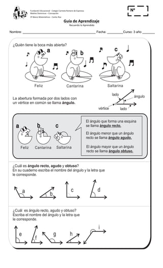 Fundación	
  Educacional	
  -­‐	
  Colegio	
  Carmela	
  Romero	
  de	
  Espinosa	
  
Madres	
  Dominicas	
  –	
  Concepción	
  	
  	
  	
  
3º	
  Básico	
  Matemáticas	
  –	
  Carlos	
  Roa	
  
Guía	
  de	
  Aprendizaje	
  
	
  Recuerdo	
  lo	
  Aprendido	
  	
  
	
  
Nombre: _________________________________________ Fecha: _________Curso: 3 año _______
Nº
_____
95
4
%
Cantarina Saltarina
¿Quién tiene la boca más abierta?
b
c
El ángulo que forma una esquina
se llama ángulo recto.
¿Cuál es y ?
En su cuaderno escriba el nombre del ángulo y la letra que
le corresponde.
ángulo recto, agudo obtuso
d
Feliz
a
SaltarinaCantarinaFeliz
b ca
El ángulo menor que un ángulo
recto se llama ángulo agudo.
El ángulo mayor que un ángulo
recto se llama ángulo obtuso.
c
ba
f
g h
i
e
¿Cuál es ángulo recto, agudo y obtuso?
Escriba el nombre del ángulo y la letra que
le corresponde.
Ángulos (1) T 10-1
La abertura formada por dos lados con
un vértice en común se llama ángulo.
lado
lado
ángulo
vértice
Calcule en forma vertical.
1) 28 3 2) 35 6 3) 17 9
	
  
 