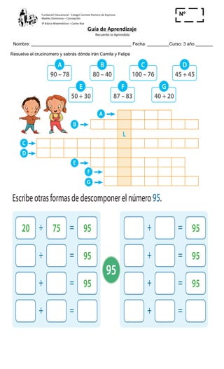 Fundación	
  Educacional	
  -­‐	
  Colegio	
  Carmela	
  Romero	
  de	
  Espinosa	
  
Madres	
  Dominicas	
  –	
  Concepción	
  	
  	
  	
  
3º	
  Básico	
  Matemáticas	
  –	
  Carlos	
  Roa	
  
Guía	
  de	
  Aprendizaje	
  
	
  Recuerdo	
  lo	
  Aprendido	
  	
  
	
  
Nombre: _________________________________________ Fecha: _________Curso: 3 año _______
Nº
_____Resuelve el crucinúmero y sabrás dónde irán Camila y Felipe
9
46 56 66 76 86 96
3 Resuelve el crucinúmeros y sabrás dónde irán Camila y Felipe.
90 – 78
50 + 30
100 – 76
40 + 20
80 – 40
87 – 83
45 + 45
A
E
C
G
B
F
D
L
A
B
F
E
G
C
D
6 Escribeotrasformasdedescomponerelnúmero95.
20 + 75 = 95 + = 95
+ = 95 + = 95
+ = 95 + = 95
+ = + =
Sigamos
ejercitando… Ypreparandola
terceraprueba
decompetencia.
95
 