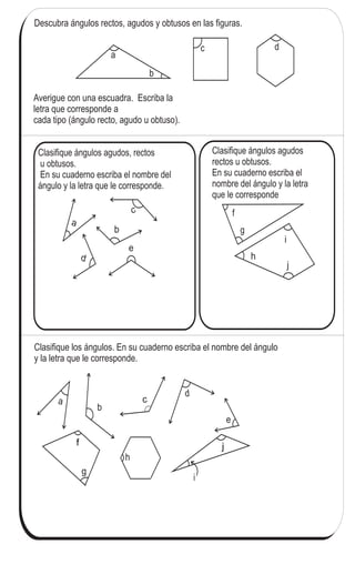 96
4
&
Ángulos (2)
Descubra ángulos rectos, agudos y obtusos en las figuras.
a
b
c d
Averigue con una escuadra. Escriba la
letra que corresponde a
cada tipo (ángulo recto, agudo u obtuso).
Clasifique los ángulos. En su cuaderno escriba el nombre del ángulo
y la letra que le corresponde.
Clasifique ángulos agudos, rectos
u obtusos.
En su cuaderno escriba el nombre del
ángulo y la letra que le corresponde.
a
b
c
d
e
f
g
i
h
j
f
g
h
a
b
c
d
e
i
j
Clasifique ángulos agudos
rectos u obtusos.
En su cuaderno escriba el
nombre del ángulo y la letra
que le corresponde
Calcule en forma vertical.
1) 43 7 2) 50 8 3) 61 7
 