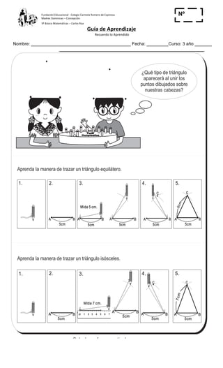 Fundación	
  Educacional	
  -­‐	
  Colegio	
  Carmela	
  Romero	
  de	
  Espinosa	
  
Madres	
  Dominicas	
  –	
  Concepción	
  	
  	
  	
  
3º	
  Básico	
  Matemáticas	
  –	
  Carlos	
  Roa	
  
Guía	
  de	
  Aprendizaje	
  
	
  Recuerdo	
  lo	
  Aprendido	
  	
  
	
  
Nombre: _________________________________________ Fecha: _________Curso: 3 año _______
Nº
_____
99
4
)
T 10-5Triángulos
Feliz
Cumpleaños
Feliz
Cumpleaños
¿Qué tipo de triángulo
aparecerá al unir los
puntos dibujados sobre
nuestras cabezas?
5cm
A B
5cm
A B
C
5cm
A B
5cm
A B
C
1. 2. 5.3. 4.
1.
5cm
A B
2. 4.
5cm
A B
C
5cm
A B
C
5.
5cm
A B
3.
5cm
A B
Mida 5 cm.Mida 5 cm.
5cm
Mida 7 cm.Mida 7 cm.
0 1 2 3 4 5 6 7 8 9 10 11 12
0 1 2 3 4 5 6 7 8 9 10 11 12
5cm
A B
7cm
Aprenda la manera de trazar un triángulo equilátero.
Aprenda la manera de trazar un triángulo isósceles.
Calcule en forma vertical.
1) 79 9 2) 68 7 3) 76 8
 