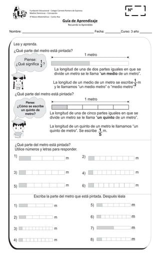 Fundación	
  Educacional	
  -­‐	
  Colegio	
  Carmela	
  Romero	
  de	
  Espinosa	
  
Madres	
  Dominicas	
  –	
  Concepción	
  	
  	
  	
  
3º	
  Básico	
  Matemáticas	
  –	
  Carlos	
  Roa	
  
Guía	
  de	
  Aprendizaje	
  
	
  Recuerdo	
  lo	
  Aprendido	
  	
  
	
  
Nombre: _________________________________________ Fecha: _________Curso: 3 año _______
Nº
_____
116
5
&
T 12-2 Fracciones (1)
¿Qué parte del metro está pintada?
Utilice números y letras para responder.
La longitud de una de cinco partes iguales en que se
divide un metro se le llama “ de un metro”.
La longitud de un quinto de un metro le llamamos “un
quinto de metro”. Se escribe m.
un quinto
Piense:
¿Cómo se escribe
un quinto de
metro?
1
2
1
2
1)
2)
3)
4)
5)
6)
7)
8)
Lea y aprenda.
1
5
1)
3)
5)
2)
4)
6)
1 metro
1 metro
m m
m m
m m
m
m
m
m
¿Qué parte del metro está pintada?
Piense:
¿Qué significa ?
¿Qué parte del metro está pintada?
La longitud de una de dos partes iguales en que se
divide un metro se le llama “ de un metro”.
La longitud de un medio de un metro se escribe m
y le llamamos “un medio metro” o “medio metro”.
un medio
m
m
m
m
Escriba la parte del metro que está pintada. Después léala
Escriba en letras.
1) 2) 3)1
3
1
9
1
7
	
  
 