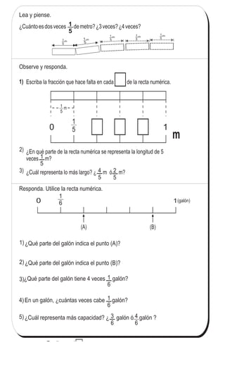 119
5
)
-5Fraccionesenlarectanumérica(1)
Escriba la fracción que hace falta en cada de la recta numérica.
¿En qué parte de la recta numérica se representa la longitud de 5
veces m?
¿Cuál representa lo más largo? ¿ m ó m?
¿Cuántoesdosveces demetro?¿3veces?¿4veces?
m1
5
m1
5
m1
5
1
5
1
5
4
5
2
5
1
50
1
5
m
1
Responda. Utilice la recta numérica.
1
60 1
(A) (B)
(galón)
1
6
3
6
1
6
m1
5
m
Lea y piense.
2)
3)
4)
5)
Observe y responda.
1)
2)
3)
m1
5
¿Qué parte del galón indica el punto (B)?
En un galón, ¿cuántas veces cabe galón?
¿Cuál representa más capacidad? ¿ galón ó galón ?
¿Qué parte del galón tiene 4 veces galón?
4
6
1) ¿Qué parte del galón indica el punto (A)?
Escriba en el .
1) 3 veces = 2) 5 veces = 3) veces = 61
5
1
5
1
6
	
  	
  
 