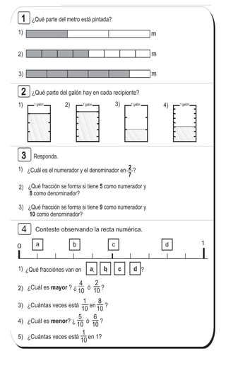 121
6
1
T 12Contesto
¿Qué parte del galón hay en cada recipiente?
2) 3) 4)1)
Responda.
Conteste observando la recta numérica.
1)
3)
¿Cuál es el numerador y el denominador en ?
2) ¿Qué fracción se forma si tiene como numerador y
como denominador?
5
8
¿Qué fracción se forma si tiene como numerador y
como denominador?
9
10
0 1
1)
3)
¿Qué fracciónes van en , , ?
2) ¿Cuál es ? ¿ ó ?mayor
a b dc
a b dc
¿Cuántas veces está en ?
4) ¿Cuál es ? ¿ ó ?menor
5) ¿Cuántas veces está en 1?
2
3
4
¿Qué parte del metro está pintada?1
1)
2)
3)
m
m
m
 