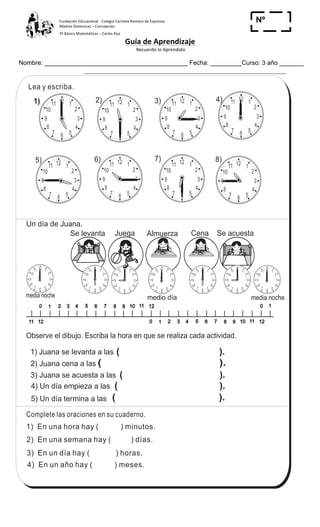 Fundación	
  Educacional	
  -­‐	
  Colegio	
  Carmela	
  Romero	
  de	
  Espinosa	
  
Madres	
  Dominicas	
  –	
  Concepción	
  	
  	
  	
  
3º	
  Básico	
  Matemáticas	
  –	
  Carlos	
  Roa	
  
Guía	
  de	
  Aprendizaje	
  
	
  Recuerdo	
  lo	
  Aprendido	
  	
  
	
  
Nombre: _________________________________________ Fecha: _________Curso: 3 año _______
Nº
_____
12 1
2
3
4
567
8
9
10
11 12 1
2
3
4
567
8
9
10
11
12 1
2
3
4
567
8
9
10
11
12 1
2
3
4
567
8
9
10
11 12 1
2
3
4
567
8
9
10
11 12 1
2
3
4
567
8
9
10
11
12 1
2
3
4
567
8
9
10
1112 1
2
3
4
567
8
9
10
11
123
6
3
T 13-1Repaso
1) En una hora hay ( ) minutos.
2) En una semana hay ( ) días.
3) En un día hay ( ) horas.
4) En un año hay ( ) meses.
Complete las oraciones en su cuaderno.
Lea y escriba.
2) 3) 4)
5) 6) 7) 8)
0 1 3 4 5 6 7 8 9 10 11 122
0 1 3 4 5 6 7 8 9 10 11 122
0 1
1211
Se levanta Juega Almuerza Cena Se acuesta
Un día de Juana.
medio día media nochemedia noche
Observe el dibujo. Escriba la hora en que se realiza cada actividad.
4) Un día empieza a las
1) Juana se levanta a las
2) Juana cena a las
3) Juana se acuesta a las
5) Un día termina a las
( ).
( ).
( ).
( ).
( ).
12 1
2
3
4
567
8
9
10
111) 12 1
2
3
4
567
8
9
10
11
12 1
2
3
4
567
8
9
10
11 12 1
2
3
4
567
8
9
10
11 12 1
2
3
4
567
8
9
10
1112 1
2
3
4
567
8
9
10
11 12 1
2
3
4
567
8
9
10
11
Refuerce la división. Calcule en forma vertical.
1) 59 2 2) 75 4 3) 67 5
 