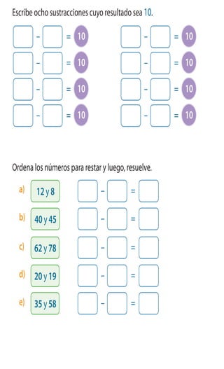 ActivamenteAAAAAA
5 Escribeochosustraccionescuyoresultadosea10.
6 Ordenalosnúmerospararestaryluego,resuelve.
– = 10
– = 10
– = 10
– = 10
– = 10
– = 10
– = 10
– = 10
– =
– =
– =
– =
– =
12y8
62y78
40y45
20y19
35y58
a)
c)
b)
d)
e)
 