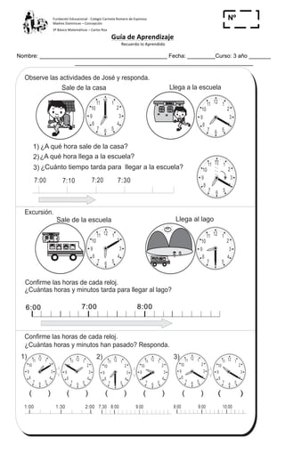 Fundación	
  Educacional	
  -­‐	
  Colegio	
  Carmela	
  Romero	
  de	
  Espinosa	
  
Madres	
  Dominicas	
  –	
  Concepción	
  	
  	
  	
  
3º	
  Básico	
  Matemáticas	
  –	
  Carlos	
  Roa	
  
Guía	
  de	
  Aprendizaje	
  
	
  Recuerdo	
  lo	
  Aprendido	
  	
  
	
  
Nombre: _________________________________________ Fecha: _________Curso: 3 año _______
Nº
_____
12 1
2
3
4
567
8
9
10
11
12 1
2
3
4
567
8
9
10
11
12 1
2
3
4
567
8
9
10
11 12 1
2
3
4
567
8
9
10
11 12 1
2
3
4
567
8
9
10
11 12 1
2
3
4
567
8
9
10
11
12 1
2
3
4
567
8
9
10
11 12 1
2
3
4
567
8
9
10
11
12 1
2
3
4
567
8
9
10
11
12 1
2
3
4
567
8
9
10
11
12 1
2
3
4
567
8
9
10
11
125
6
5
T 13-3Cálculo con unidad de tiempo
ESCUELA
¿A qué hora sale de la casa?
¿A qué hora llega a la escuela?
¿Cuánto tiempo tarda para llegar a la escuela?
7:00 7:10 7:20 7:30
ESCUELA
1)
2)
3)
Excursión.
¿Cuántas horas y minutos tarda para llegar al lago?
6:00 7:00 8:00
¿Cuántas horas y minutos han pasado? Responda.
8:00 9:00 10:00
3)1) 2)
Observe las actividades de José y responda.
Sale de la casa Llega a la escuela
1:00 1:30 2:00
Sale de la escuela Llega al lago
7:30 8:00 9:00
Confirme las horas de cada reloj.
Confirme las horas de cada reloj.
( ) ( ) ( ) ( ) ( ) ( )
Refuerce la división. Calcule en forma vertical.
1) 715 3 2) 535 4 3) 916 5
 