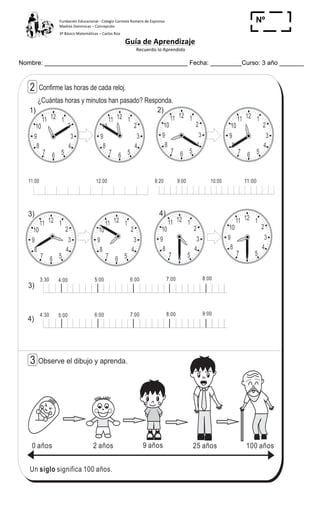 Fundación	
  Educacional	
  -­‐	
  Colegio	
  Carmela	
  Romero	
  de	
  Espinosa	
  
Madres	
  Dominicas	
  –	
  Concepción	
  	
  	
  	
  
3º	
  Básico	
  Matemáticas	
  –	
  Carlos	
  Roa	
  
Guía	
  de	
  Aprendizaje	
  
	
  Recuerdo	
  lo	
  Aprendido	
  	
  
	
  
Nombre: _________________________________________ Fecha: _________Curso: 3 año _______
Nº
_____
12 1
2
3
4
567
8
9
10
11 12 1
2
3
4
567
8
9
10
11
12 1
2
3
4
567
8
9
10
11 12 1
2
3
4
567
8
9
10
11
1212 11
22
33
44
556677
88
99
1010
1111 12 1
2
3
4
567
8
9
10
11
12 1
2
3
4
567
8
9
10
11
12 1
2
3
4
567
8
9
10
11
127
6
7
T 13
¿Cuántas horas y minutos han pasado? Responda.
1) 2)
3) 4)
11:00 12:00 11:008:20 9:00 10:00 11:00
Un significa 100 años.siglo
0 años 2 años 9 años 25 años 100 años
Observe el dibujo y aprenda.
2
3
3)
4)
3:30 4:00 5:00 6:00 7:00 8:00
4:30 5:00 6:00 7:00 8:00 9:00
Contesto
Confirme las horas de cada reloj.
 
