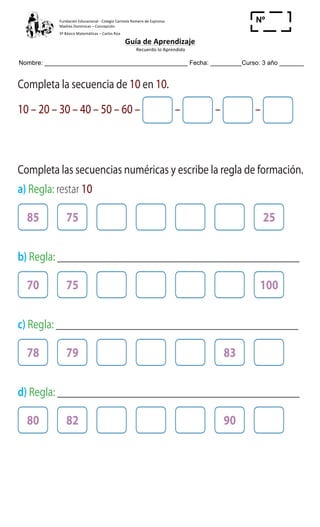 Fundación	
  Educacional	
  -­‐	
  Colegio	
  Carmela	
  Romero	
  de	
  Espinosa	
  
Madres	
  Dominicas	
  –	
  Concepción	
  	
  	
  	
  
3º	
  Básico	
  Matemáticas	
  –	
  Carlos	
  Roa	
  
Guía	
  de	
  Aprendizaje	
  
	
  Recuerdo	
  lo	
  Aprendido	
  	
  
	
  
Nombre: _________________________________________ Fecha: _________Curso: 3 año _______
Nº
_____
ActivamenteAAAAAA
4 Completa la secuencia de 10 en 10.
10 – 20 – 30 – 40 – 50 – 60 – – – –
5 Completa las secuencias numéricas y escribe la regla de formación.
a) Regla: restar 10
85 75 25
b) Regla: _______________________________________________
70 75 100
c) Regla: _______________________________________________
78 79 83
d) Regla: _______________________________________________
80 82 90
La regla de formación es sumar 5, los dos primeros números son
45 y 50. ¿Cuáles son los cinco números siguientes?
 