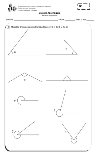 Fundación	
  Educacional	
  -­‐	
  Colegio	
  Carmela	
  Romero	
  de	
  Espinosa	
  
Madres	
  Dominicas	
  –	
  Concepción	
  	
  	
  	
  
3º	
  Básico	
  Matemáticas	
  –	
  Carlos	
  Roa	
  
Guía	
  de	
  Aprendizaje	
  
	
  Recuerdo	
  lo	
  Aprendido	
  	
  
	
  
Nombre: _________________________________________ Fecha: _________Curso: 3 año _______
Nº
_____
Mida los ángulos con su transportador. (T3-4, T3-5 y T3-6)
e
c
d
b
a
f
g h
ContestoT 3
44
1
 