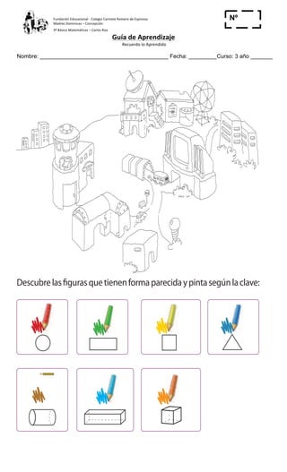 Fundación	
  Educacional	
  -­‐	
  Colegio	
  Carmela	
  Romero	
  de	
  Espinosa	
  
Madres	
  Dominicas	
  –	
  Concepción	
  	
  	
  	
  
3º	
  Básico	
  Matemáticas	
  –	
  Carlos	
  Roa	
  
Guía	
  de	
  Aprendizaje	
  
	
  Recuerdo	
  lo	
  Aprendido	
  	
  
	
  
Nombre: _________________________________________ Fecha: _________Curso: 3 año _______
Nº
_____
Descubriendoformasyﬁguras
1 Descubrelasfigurasquetienenformaparecidaypintasegúnlaclave:
Cuaderno de Ejercicios Matemática 2o
Básico
Descubriendo formas y ﬁguras
1 Descubrelasfigurasquetienenformaparecidaypintasegúnlaclave:
 