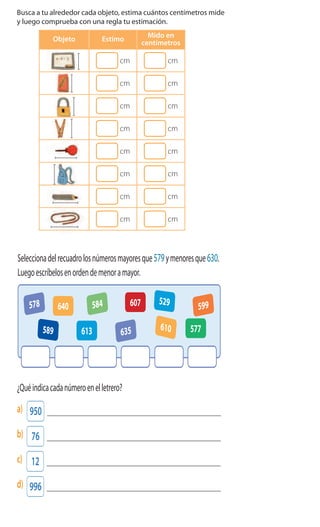 Cuaderno de Ejercicios Matemática 2o
Básico
1 Busca a tu alrededor cada objeto, estima cuántos centímetros mide
y luego comprueba con una regla tu estimación.
Objeto Estimo
Mido en
centímetros
cm cm
cm cm
cm cm
cm cm
cm cm
cm cm
cm cm
cm cm
Después de medir, marca con una X el objeto que mide menos.
	
  
3
6 Seleccionadelrecuadrolosnúmerosmayoresque579ymenoresque630.
Luegoescríbelosenordendemenoramayor.
5 Completalassecuenciasnuméricas.
a)
b)
c)
40 160 280 400 520 640 760 880 1000
900 930 940
550 450 350 300 250 150
420400 500
578
635
584 599640
610613 577
607 529
589
	
  
o
a) ¿Cuáleselpaseomásbarato?
b) ¿CuáleselpaseoqueeligióAlex,sipagócon$1000yrecibió$150devuelto?
c) ¿CuáleselpaseoqueeligióCarla,sipagóconunamonedade$500yseisde$50?
8 ¿Quéindicacadanúmeroenelletrero?
a) 950
b) 76
c) 12
d) 996
7 Observaelletreroyresponde:
Municipalidad
dePuertoVaras
Promocióntodoslos
paseosamenosde $1000
SaltosdelPetrohué$950
A76kmdelaciudad.
Salida9A.M.
VolcánOsorno$850
A60kmdePuertoVaras.
Salida10A.M.
Ensenada$800
A46kmdePuertoVaras.
Salida12A.M.
PuertoVarasesunaciudadque
estáa996kmdeSantiago
	
  
	
  
 