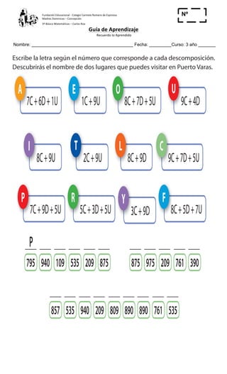 Fundación	
  Educacional	
  -­‐	
  Colegio	
  Carmela	
  Romero	
  de	
  Espinosa	
  
Madres	
  Dominicas	
  –	
  Concepción	
  	
  	
  	
  
3º	
  Básico	
  Matemáticas	
  –	
  Carlos	
  Roa	
  
Guía	
  de	
  Aprendizaje	
  
	
  Recuerdo	
  lo	
  Aprendido	
  	
  
	
  
Nombre: _________________________________________ Fecha: _________Curso: 3 año _______
Nº
_____
5
Cuaderno 2
ActivamenteAAAAAAA
9 Escribe la letra según el número que corresponde a cada descomposición.
Descubrirás el nombre de dos lugares que puedes visitar en Puerto Varas.
A
7C + 6D + 1U
P
7C + 9D + 5U
F
8C + 5D + 7U
R
5C + 3D + 5U
C
9C + 7D + 5U
O
8C + 7D + 5U
L
8C + 9D
E
1C + 9U
I
8C + 9U
Y
3C + 9D
U
9C + 4D
T
2C + 9U
857 940 809 761535 209 890890 535
795 109 975209 761940 875535 209875 390
P
Selecciona tres dígitos para formar tres números mayores que 400.
Los números deben incluir el cero. Escríbelos en cifras y en palabras.
a) 7, 1, 0 y 4
b) 2, 0, 6 y 5
Cuaderno 2
ActivamenteAAAAAAA
9 Escribelaletrasegúnelnúmeroquecorrespondeacadadescomposición.
DescubriráselnombrededoslugaresquepuedesvisitarenPuertoVaras.
A
7C+6D+1U
P
7C+9D+5U
F
8C+5D+7U
R
5C+3D+5U
C
9C+7D+5U
O
8C+7D+5U
L
8C+9D
E
1C+9U
I
8C+9U
Y
3C+9D
U
9C+4D
T
2C+9U
857 940 809 761535 209 890890 535
795 109 975209 761940 875535 209875 390
P
	
  
	
  
	
  
 