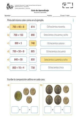 Fundación	
  Educacional	
  -­‐	
  Colegio	
  Carmela	
  Romero	
  de	
  Espinosa	
  
Madres	
  Dominicas	
  –	
  Concepción	
  	
  	
  	
  
3º	
  Básico	
  Matemáticas	
  –	
  Carlos	
  Roa	
  
Guía	
  de	
  Aprendizaje	
  
	
  Recuerdo	
  lo	
  Aprendido	
  	
  
	
  
Nombre: _________________________________________ Fecha: _________Curso: 3 año _______
Nº
_____
Cuaderno 2
ActivamenteAAAAAA
814
748
850
890
805
758
Ochocientos noventa
Ochocientos catorce
Setecientos cuarenta y ocho
Setecientos cincuenta y ocho
Ochocientos cincuenta
Ochocientos cinco
3 Pinta del mismo color como en el ejemplo.
4 Escribe la composición aditiva en cada caso.
¿Cómopuedesrepresentar$768conelmenornúmerodemonedasposibles?
+ = + =
700 + 40 + 8a)
700 + 150b)
800 + 5c)
700 + 50 + 8d)
840 + 50e)
800 + 10 + 4f)
a) b)
 