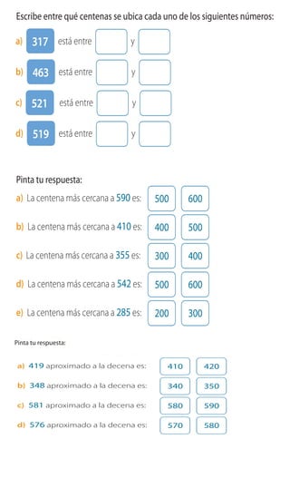 Cuaderno de Ejercicios Matemática 3o
Básico
1 Escribe entre qué centenas se ubica cada uno de los siguientes números:
a) 317 está entre y
b) 463 está entre y
c) 521 está entre y
d) 519 está entre y
2 Pinta tu respuesta:
a) La centena más cercana a 590 es: 500 600
b) La centena más cercana a 410 es: 400 500
c) La centena más cercana a 355 es: 300 400
d) La centena más cercana a 542 es: 500 600
e) La centena más cercana a 285 es: 200 300Cuaderno 2
a) 419 aproximado a la decena es: 410 420
b) 348 aproximado a la decena es: 340 350
c) 581 aproximado a la decena es: 580 590
d) 576 aproximado a la decena es: 570 580
3 Pinta tu respuesta:Pinta tu respuesta:
19 está entre 10
y 20 pero más
cerca de 20.
Entonces, 419
aproximado a las
decenas es 420.
Cuadern
a) 419 aproximado a la decena es: 410 420
b) 348 aproximado a la decena es: 340 350
c) 581 aproximado a la decena es: 580 590
d) 576 aproximado a la decena es: 570 580
4 Aproxima a las decenas y calcula.
a) 259 + 92 260 + 90 = 350
3 Pinta tu respuesta:Pinta tu respuesta:
19 está entre 10
y 20 pero más
cerca de 20.
Entonces
aproximad
decenas e
 