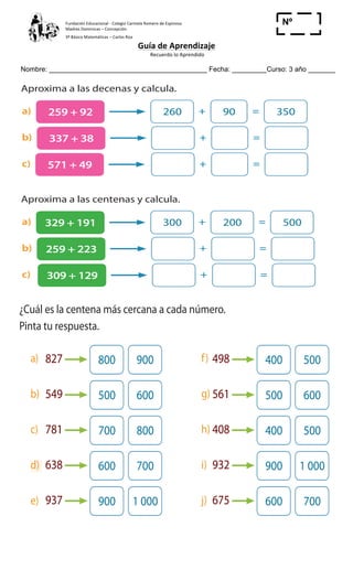 Fundación	
  Educacional	
  -­‐	
  Colegio	
  Carmela	
  Romero	
  de	
  Espinosa	
  
Madres	
  Dominicas	
  –	
  Concepción	
  	
  	
  	
  
3º	
  Básico	
  Matemáticas	
  –	
  Carlos	
  Roa	
  
Guía	
  de	
  Aprendizaje	
  
	
  Recuerdo	
  lo	
  Aprendido	
  	
  
	
  
Nombre: _________________________________________ Fecha: _________Curso: 3 año _______
Nº
_____
340 350
c) 581 aproximado a la decena es: 580 590
d) 576 aproximado a la decena es: 570 580
4 Aproxima a las decenas y calcula.
a) 259 + 92 260 + 90 = 350
b) 337 + 38 + =
c) 571 + 49 + =
5 Aproxima a las centenas y calcula.
a) 329 + 191 300 + 200 = 500
b) 259 + 223 + =
c) 309 + 129 + =
6 ¿Cuál es la centena más cercana a cada número.
Pinta tu respuesta.
827 800 900 498 400 500
549 500 600 561 500 600
781 700 800 408 400 500
638 600 700 932 900 1 000
937 900 1 000 675 600 700
7 La sala de teatro de la escuela tiene capacidad para 350 personas sentadas.
¿Caben sentados los niños de 1º a 4º básico?
Muchas veces no es
necesario hacer un
cálculo exacto.
a)
b)
c)
d)
e)
f)
g)
h)
i)
j)
 
