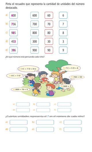 Cuaderno de Ejercicios Matemática 3o
Básico
ActivamenteAAAAAAA
1 Pinta el recuadro que representa la cantidad de unidades del número
destacado.
600 60600 6a)
756 70700 7b)
985 80800 8c)
453 30300 3d)
396 90900 9e)
Escribe tres números de tres dígitos que tengan 8 decenas y 3 unidades.
Cuaderno 2
2 ¿En qué número está pensando cada niño?
3 ¿Cuántas unidades representa el 7 en el número de cada niño?
a) b) c)
d) e) f)
a) b) c)
d) e) f)
b) 7 C + 5 D + 8a) 3 C + 7 D + 8 U
c) 8 C + 7 D
d) 900 + 7
e) 800 + 70 + 4
f) 700 + 50
13
Cuaderno 2
2 ¿En qué número está pensando cada niño?
3 ¿Cuántas unidades representa el 7 en el número de cada niño?
a) b) c)
d) e) f)
a) b) c)
d) e) f)
b) 7 C + 5 D + 8a) 3 C + 7 D + 8 U
c) 8 C + 7 D
d) 900 + 7
e) 800 + 70 + 4
f) 700 + 50
Cuadern
2 ¿En qué número está pensando cada niño?
3 ¿Cuántas unidades representa el 7 en el número de cada niño?
a) b) c)
d) e) f)
a) b) c)
d) e) f)
b) 7 C + 5 D + 8a) 3 C + 7 D + 8 U
c) 8 C + 7 D
d) 900 + 7
e) 800 + 70 + 4
f) 700 +
 