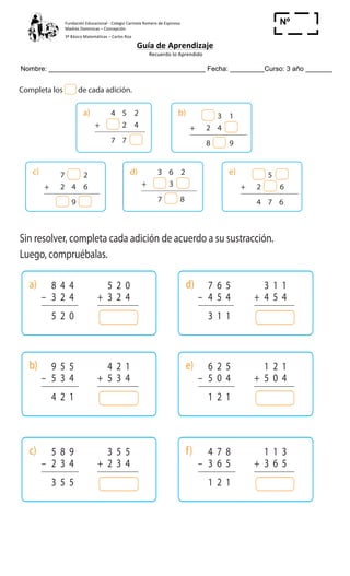Fundación	
  Educacional	
  -­‐	
  Colegio	
  Carmela	
  Romero	
  de	
  Espinosa	
  
Madres	
  Dominicas	
  –	
  Concepción	
  	
  	
  	
  
3º	
  Básico	
  Matemáticas	
  –	
  Carlos	
  Roa	
  
Guía	
  de	
  Aprendizaje	
  
	
  Recuerdo	
  lo	
  Aprendido	
  	
  
	
  
Nombre: _________________________________________ Fecha: _________Curso: 3 año _______
Nº
_____
Cuaderno de Ejercicios Matemática 3o
Básico
Adiciones y sustracciones
1 Completa los de cada adición.
2 Sin resolver, completa cada adición de acuerdo a su sustracción.
Luego, compruébalas.
a) 8 4 4
– 3 2 4
5 2 0
5 2 0
+ 3 2 4
b) 9 5 5
– 5 3 4
4 2 1
4 2 1
+ 5 3 4
c) 5 8 9
– 2 3 4
3 5 5
3 5 5
+ 2 3 4
d) 7 6 5
– 4 5 4
3 1 1
3 1 1
+ 4 5 4
e) 6 2 5
– 5 0 4
1 2 1
1 2 1
+ 5 0 4
f) 4 7 8
– 3 6 5
1 2 1
1 1 3
+ 3 6 5
c) 7 2
+ 2 4 6
9
d) 3 6 2
+ 3
7 8
e) 5
+ 2 6
4 7 6
b) 3 1
+ 2 4
8 9
a) 4 5 2
+ 2 4
7 7
16 Cuaderno de Ejercicios Matemática 3o
Básico
Adiciones y sustracciones
1 Completa los de cada adición.
2 Sin resolver, completa cada adición de acuerdo a su sustracción.
Luego, compruébalas.
a) 8 4 4
– 3 2 4
5 2 0
5 2 0
+ 3 2 4
b) 9 5 5
– 5 3 4
4 2 1
4 2 1
+ 5 3 4
c) 5 8 9
– 2 3 4
3 5 5
3 5 5
+ 2 3 4
d) 7 6 5
– 4 5 4
3 1 1
3 1 1
+ 4 5 4
e) 6 2 5
– 5 0 4
1 2 1
1 2 1
+ 5 0 4
f) 4 7 8
– 3 6 5
1 2 1
1 1 3
+ 3 6 5
c) 7 2
+ 2 4 6
9
d) 3 6 2
+ 3
7 8
e) 5
+ 2 6
4 7 6
b) 3 1
+ 2 4
8 9
a) 4 5 2
+ 2 4
7 7
Cuaderno de Ejercicios Matemática 3o
Básico
1 Completa los de cada adición.
2 Sin resolver, completa cada adición de acuerdo a su sustracción.
Luego, compruébalas.
a) 8 4 4
– 3 2 4
5 2 0
5 2 0
+ 3 2 4
b) 9 5 5
– 5 3 4
4 2 1
4 2 1
+ 5 3 4
c) 5 8 9
– 2 3 4
3 5 5
3 5 5
+ 2 3 4
d) 7 6 5
– 4 5 4
3 1 1
3 1 1
+ 4 5 4
e) 6 2 5
– 5 0 4
1 2 1
1 2 1
+ 5 0 4
f) 4 7 8
– 3 6 5
1 2 1
1 1 3
+ 3 6 5
c) 7 2
+ 2 4 6
9
d) 3 6 2
+ 3
7 8
e) 5
+ 2 6
4 7 6
b) 3 1
+ 2 4
8 9
a) 4 5 2
+ 2 4
7 7
 